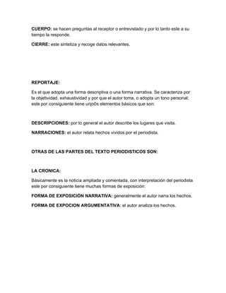 CUERPO: se hacen preguntas al receptor o entrevistado y por lo tanto este a su
tiempo la responde.

CIERRE: este sintetiza y recoge datos relevantes.




REPORTAJE:

Es el que adopta una forma descriptiva o una forma narrativa. Se caracteriza por
la objetividad, exhaustividad y por que el autor toma, o adopta un tono personal;
este por consiguiente tiene unjo0s elementos básicos que son:



DESCRIPCIONES: por lo general el autor describe los lugares que visita.

NARRACIONES: el autor relata hechos vividos por el periodista.



OTRAS DE LAS PARTES DEL TEXTO PERIODISTICOS SON:



LA CRONICA:

Básicamente es la noticia ampliada y comentada, con interpretación del periodista
este por consiguiente tiene muchas formas de exposición:

FORMA DE EXPOSICIÓN NARRATIVA: generalmente el autor narra los hechos.

FORMA DE EXPOCION ARGUMENTATIVA: el autor analiza los hechos.
 