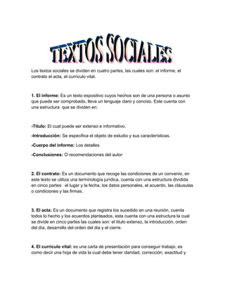 Los textos sociales se dividen en cuatro partes, las cuales son: el informe, el
contrato el acta, el currículo vital.



1. El informe: Es un texto expositivo cuyos hechos son de una persona o asunto
que puede ser comprobado, lleva un lenguaje claro y conciso. Este cuenta con
una estructura que se dividen en:



-Titulo: El cual puede ser extenso e informativo.

-Introducción: Se especifica el objeto de estudio y sus características.

-Cuerpo del informe: Los detalles

-Conclusiones: O recomendaciones del autor



2. El contrato: Es un documento que recoge las condiciones de un convenio, en
este texto se utiliza una terminología jurídica, cuenta con una estructura dividida
en cinco partes: el lugar y la fecha, los datos personales, el acuerdo, las cláusulas
o condiciones y las firmas.



3. El acta: Es un documento que registra los sucedido en una reunión, cuenta
todos lo hecho y los acuerdos planteados, esta cuenta con una estructura la cual
se divide en cinco partes las cuales son: el titulo extenso, la introducción, orden
del día, desarrollo del orden del dia y el cierre.



4. El currículo vital: es una carta de presentación para conseguir trabajo, es
como decir una hoja de vida la cual debe tener claridad, corrección, exactitud y
 