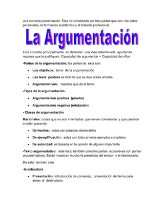 una correcta presentación. Esta va constituida por tres partes que son: los datos
personales, la formación académica y el historial profesional.




Esta consiste principalmente en defender una idea determinada aportando
razones que la justifiquen. Capacidad de argumentar = Capacidad de influir

-Partes de la argumentación; las partes de esta son:

   •   Los objetivos: tema de la argumentación

   •   Las tesis: postura es todo lo que se dice sobre el tema

   •   Argumentativos: razones que da el tema

-Tipos de la argumentación

   •   Argumentación positiva (prueba)

   •   Argumentación negativa (refutación)

- Clases de argumentación

Racionales: cosas que no son inventadas, que tienen coherencia y que pasaron
o están pasando

   •   De hechos: estas son pruebas observables

   •   De ejemplificación: estas son básicamente ejemplos completos

   •   De autoridad: es basada en la opinión de alguien importante

-Texto argumentativo: este texto también combina partes expositivas con partes
argumentativas. Están muestran mucho la presencia del emisor y el destinatario.

De esta también sale

-la estructura

   •   Presentación: introducción de comienzo, presentación del tema para
       atraer al destinatario
 