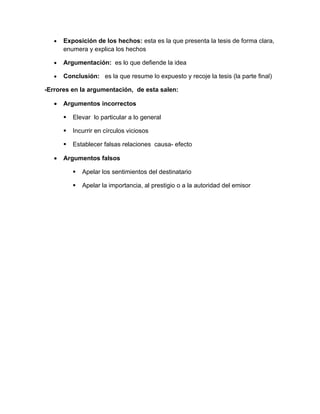•   Exposición de los hechos: esta es la que presenta la tesis de forma clara,
       enumera y explica los hechos

   •   Argumentación: es lo que defiende la idea

   •   Conclusión: es la que resume lo expuesto y recoje la tesis (la parte final)

-Errores en la argumentación, de esta salen:

   •   Argumentos incorrectos

          Elevar lo particular a lo general

          Incurrir en círculos viciosos

          Establecer falsas relaciones causa- efecto

   •   Argumentos falsos

              Apelar los sentimientos del destinatario

              Apelar la importancia, al prestigio o a la autoridad del emisor
 