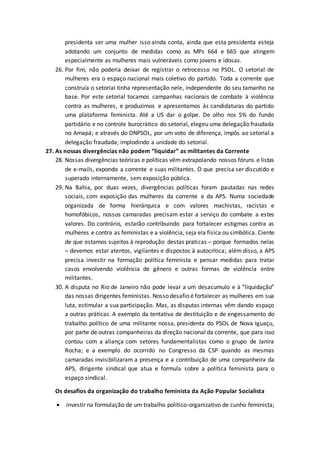 presidenta ser uma mulher isso ainda conta, ainda que esta presidenta esteja
adotando um conjunto de medidas como as MPs 664 e 665 que atingem
especialmente as mulheres mais vulneráveis como jovens e idosas.
26. Por fim, não poderia deixar de registrar o retrocesso no PSOL. O setorial de
mulheres era o espaço nacional mais coletivo do partido. Toda a corrente que
construía o setorial tinha representação nele, independente do seu tamanho na
base. Por este setorial tocamos campanhas nacionais de combate à violência
contra as mulheres, e produzimos e apresentamos às candidaturas do partido
uma plataforma feminista. Até a US dar o golpe. De olho nos 5% do fundo
partidário e no controle burocrático do setorial, elegeu uma delegação fraudada
no Amapá; e através do DNPSOL, por um voto de diferença, impôs ao setorial a
delegação fraudada; implodindo a unidade do setorial.
27. As nossas divergências não podem “liquidar” as militantes da Corrente
28. Nossas divergências teóricas e políticas vêm extrapolando nossos fóruns e listas
de e-mails, expondo a corrente e suas militantes. O que precisa ser discutido e
superado internamente, sem exposição pública.
29. Na Bahia, por duas vezes, divergências políticas foram pautadas nas redes
sociais, com exposição das mulheres da corrente e da APS. Numa sociedade
organizada de forma hierárquica e com valores machistas, racistas e
homofóbicos, nossos camaradas precisam estar a serviço do combate a estes
valores. Do contrário, estarão contribuindo para fortalecer estigmas contra as
mulheres e contra as feministas e a violência, seja ela física ou simbólica. Ciente
de que estamos sujeitos à reprodução destas praticas – porque formados nelas
– devemos estar atentos, vigilantes e dispostos à autocritica; além disso, a APS
precisa investir na formação política feminista e pensar medidas para tratar
casos envolvendo violência de gênero e outras formas de violência entre
militantes.
30. A disputa no Rio de Janeiro não pode levar a um desacumulo e à “liquidação”
das nossas dirigentes feministas. Nosso desafio é fortalecer as mulheres em sua
luta, estimular a sua participação. Mas, as disputas internas vêm dando espaço
a outras práticas. A exemplo da tentativa de destituição e de engessamento do
trabalho político de uma militante nossa, presidenta do PSOL de Nova Iguaçu,
por parte de outras companheiras da direção nacional da corrente, que para isso
contou com a aliança com setores fundamentalistas como o grupo de Janira
Rocha; e a exemplo do ocorrido no Congresso da CSP quando as mesmas
camaradas invisibilizaram a presença e a contribuição de uma companheira da
APS, dirigente sindical que atua e formula sobre a política feminista para o
espaço sindical.
Os desafios da organização do trabalho feminista da Ação Popular Socialista
 investir na formulação de um trabalho político-organizativo de cunho feminista;
 
