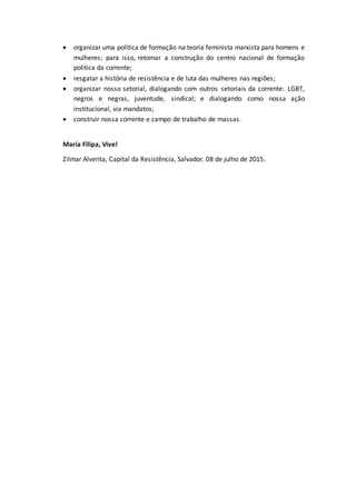  organizar uma política de formação na teoria feminista marxista para homens e
mulheres; para isso, retomar a construção do centro nacional de formação
politica da corrente;
 resgatar a história de resistência e de luta das mulheres nas regiões;
 organizar nosso setorial, dialogando com outros setoriais da corrente: LGBT,
negros e negras, juventude, sindical; e dialogando como nossa ação
institucional, via mandatos;
 construir nossa corrente e campo de trabalho de massas.
Maria Filipa, Vive!
Zilmar Alverita, Capital da Resistência, Salvador. 08 de julho de 2015.
 