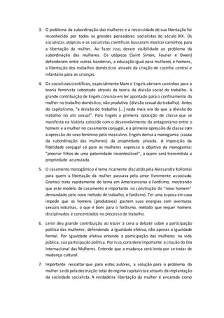 3. O problema da subordinação das mulheres e a necessidade de sua libertação foi
reconhecido por todos os grandes pensadores socialistas do século XIX. Os
socialistas utópicos e os socialistas científicos buscaram mostrar caminhos para
a libertação da mulher. Ao fazer isso, deram visibilidade ao problema da
subordinação das mulheres. Os utópicos (Saint Simon; Fourier e Owen)
defenderam entre outras bandeiras, a educação igual para mulheres e homens,
a libertação dos trabalhos domésticos através da criação de cozinha central e
infantário para as crianças.
4. Os socialistas científicos, especialmente Marx e Engels abriram caminhos para a
teoria feminista sobretudo através da teoria da divisão social do trabalho. A
grande contribuição de Engels consisteemter apontado para o confinamento da
mulher no trabalho doméstico, não produtivo (divisãosexualdo trabalho). Antes
do capitalismo, “a divisão do trabalho [...] nada mais era do que a divisão do
trabalho no ato sexual”. Para Engels a primeira oposição de classe que se
manifesta na história coincide com o desenvolvimento do antagonismo entre o
homem e a mulher no casamento conjugal, e a primeira opressão de classe com
a opressão do sexo feminino pelo masculino. Engels deriva a monogamia (causa
da subordinação das mulheres) da propriedade privada. A imposição da
fidelidade conjugal só para as mulheres expressa o objetivo da monogamia:
“procriar filhos de uma paternidade incontestável”, a quem será transmitida a
propriedade acumulada.
5. O casamento monogâmico é tema ricamente discutido pela Alessandra Kollontai
para quem a libertação da mulher passava pelo amor livremente associado.
Gramsci trata rapidamente do tema em Americanismo e Fordismo, mostrando
que este modelo de casamento é importante na construção do “novo homem”
demandado pelo novo método de trabalho, o fordismo. Ter uma esposa emcasa
impede que os homens (produtores) gastem suas energias com aventuras
sexuais noturnas, o que é bom para o fordismo, método que requer homens
disciplinados e concentrados no processo de trabalho.
6. Lenin deu grande contribuição ao trazer à cena o debate sobre a participação
política das mulheres, defendendo a igualdade efetiva, não apenas a igualdade
formal. Por igualdade efetiva entende a participação das mulheres na vida
pública, sua participação política. Por isso,considera importante acriação do Dia
Internacional das Mulheres. Entende que a mudança será lenta por se tratar de
mudança cultural.
7. Importante ressaltar que para estes autores, a solução para o problema da
mulher sedá peladestruição total do regime capitalistae através da implantação
da sociedade socialista. A verdadeira libertação da mulher é encarada como
 