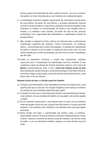 processo geral de humanização de todo o gênero humano. Ou seja, os homens
não podem ser livres relacionando-se com mulheres em condição de objeto.
8. A contribuição marxista é inegável, seja do ponto de vista teórico seja do ponto
de vista político. Do ponto de vista teórico, a principal contribuição marxista
consistena análisehistórica e materialista, pautando a divisãodo trabalho e suas
mudanças na história, as transformações da família e das relações entre os
homens e as mulheres neste contexto. Do ponto de vista da luta, preciosa
contribuição com a organização dos trabalhadores e trabalhadoras através do
partido político.
9. Mas, também é inegável os limites teóricos do marxismo para a explicação da
subordinação específica das mulheres. Faltam instrumentos no arcabouço
teórico – desenvolvido para a análise da produção. A condição de subordinação
da mulher ao homem se dá em todos os espaços da vida social e, por isso, uma
análise voltada para a esfera da produção, que não leve em conta a reprodução,
não dá conta.
10. Coube ao movimento feminista, a criação dos instrumentos analíticos
necessários para a interpretação da subordinação social das mulheres. O que
acontecerá a partir da década de 70 pelas feministas inglesas, com a teoria de
gênero, sistematizada por Scott, e com a teoria das relações sociais de sexo
desenvolvida por autoras francesas,como DanieleKergoat eAne-Marie Devreux.
Esta teoria chegou ao Brasil após o exílio de ativistas feministas brasileira, como
Souza-Lobo. A ela nos filiamos.
Relações Sociais de Sexo e a divisão sexual do trabalho
11. A divisão sexual do trabalho é aqui concebida em termos de relação social, o que
significa dizer que se trata de uma relação antagônica entre homens e mulheres
no contexto de uma sociedade organizada pelo capital.
12. A relação social de sexo é constituída pela divisão e hierarquização dos homens
e das mulheres, de sua atividade de trabalho, de seu poder e dos valores ligados
a ambos.
13. Há um confronto permanente e uma disputa entre os sexos. Há um confronto
entre dois grupos sociais de sexo, o grupo social dos homens e o grupo social das
mulheres. Este confronto tem o trabalho e suas divisões como o principal objeto
de disputa.
14. Nesta relação tem lugar a superioridade dos homens sobre as mulheres.
Superioridade que tem uma base material e uma basesimbólica/ideativa. A base
material, expressa-se através da divisão sexual do trabalho e da divisão sexual
do poder; e, em sua dimensão simbólica, expressa-se como divisão sexual do
saber.
 