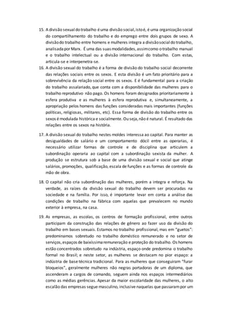 15. A divisão sexualdo trabalho éuma divisão social,istoé, é uma organização social
do compartilhamento do trabalho e do emprego entre dois grupos de sexo. A
divisãodo trabalho entre homens e mulheres integra a divisãosocialdo trabalho,
analisadapor Marx. É uma das suas modalidades,assimcomo o trabalho manual
e o trabalho intelectual ou a divisão internacional do trabalho. Com estas,
articula-se e interpenetra-se.
16. A divisão sexual do trabalho é a forma de divisão do trabalho social decorrente
das relações sociais entre os sexos. E esta divisão é um fato prioritário para a
sobrevivência da relação social entre os sexos. E é fundamental para a criação
do trabalho assalariado, que conta com a disponibilidade das mulheres para o
trabalho reprodutivo não pago. Os homens foram designados prioritariamente à
esfera produtiva e as mulheres à esfera reprodutiva e, simultaneamente, a
apropriação pelos homens das funções consideradas mais importantes (funções
políticas, religiosas, militares, etc). Essa forma de divisão do trabalho entre os
sexos é modulada histórica e socialmente. Ou seja,não é natural. É resultado das
relações entre os sexos na história.
17. A divisão sexual do trabalho nestes moldes interessa ao capital. Para manter as
desigualdades de salário e um comportamento dócil entre as operarias, é
necessário utilizar formas de controle e de disciplina que articulem a
subordinação operaria ao capital com a subordinação sexista da mulher. A
produção se estrutura sob a base de uma divisão sexual e social que atinge
salários, promoções, qualificação, escala de funções e as formas de controle da
mão de obra.
18. O capital não cria subordinação das mulheres, porém a integra e reforça. Na
verdade, as raízes da divisão sexual do trabalho devem ser procuradas na
sociedade e na família. Por isso, é importante levar em conta a análise das
condições de trabalho na fábrica com aquelas que prevalecem no mundo
exterior à empresa, na casa.
19. As empresas, as escolas, os centros de formação profissional, entre outros
participam da construção das relações de gênero ao fazer uso da divisão do
trabalho em bases sexuais. Estamos no trabalho profissional, mas em “guetos”:
predominamos sobretudo no trabalho doméstico remunerado e no setor de
serviços,espaços de baixíssimaremuneração e proteção do trabalho. Os homens
estão concentrados sobretudo na indústria, espaço onde predomina o trabalho
formal no Brasil; e neste setor, as mulheres se destacam no pior espaço: a
indústria de base técnica tradicional. Para as mulheres que conseguiram “furar
bloqueios”, geralmente mulheres não negras portadoras de um diploma, que
ascenderam a cargos de comando, seguem ainda nos espaços intermediários
como as médias gerências. Apesar da maior escolaridade das mulheres, o alto
escalão das empresas segue masculino, inclusive naquelas que passarampor um
 