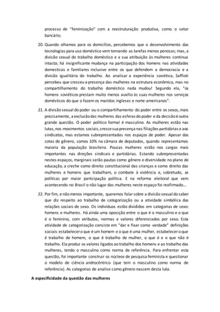 processo de “feminização” com a reestruturação produtiva, como o setor
bancário.
20. Quando olhamos para os domicílios, percebemos que o desenvolvimento das
tecnologias para uso doméstico vem tornando as tarefas menos penosas; mas, a
divisão sexual do trabalho doméstico e a sua atribuição às mulheres continua
intacta; há insignificante mudança na participação dos homens nas atividades
domesticas e familiares inclusive entre os que defendem a democracia e a
divisão igualitária do trabalho. Ao analisar a experiência soviética, Saffioti
percebeu que cresceu a presença das mulheres na estrutura econômica, mas no
compartilhamento do trabalho doméstico nada mudou! Segundo ela, “os
homens soviéticos prestam muito menos auxílio às suas mulheres nos serviços
domésticos do que o fazem os maridos ingleses e norte-americanos”.
21. A divisão sexual do poder ou o compartilhamento do poder entre os sexos, mais
precisamente, aexclusãodas mulheres das esferas do poder e da decisãoé outra
grande questão. O poder político formal é masculino. As mulheres estão nas
lutas,nos movimentos sociais,crescesuapresença nas filiações partidárias e aos
sindicatos, mas estamos subrepresentadas nos espaços de poder. Apesar das
cotas de gênero, somos 10% na câmara de deputados, quando representamos
maioria da população brasileira. Poucas mulheres estão nos cargos mais
importantes nas direções sindicais e partidárias. Estando subrepresentadas
nestes espaços, marginais serão pautas como gênero e diversidade no plano de
educação, a creche como direito constitucional das crianças e como direito das
mulheres e homens que trabalham, o combate à violência e, sobretudo, as
políticas por maior participação política. E na reforma eleitoral que vem
acontecendo no Brasil o não lugar das mulheres neste espaço foi reafirmado...
22. Por fim, e não menos importante, queremos falar sobre a divisão sexualdo saber
que diz respeito ao trabalho de categorização ou a atividade simbólica das
relações sociais de sexo. Os indivíduos estão divididos em categorias de sexo:
homens e mulheres. Há ainda uma oposição entre o que é o masculino e o que
é o feminino, com atributos, normas e valores diferenciados por sexo. Esta
atividade de categorização consiste em “dar e fixar como verdade” definições
sociais:estabelecero que é um homem e o que é uma mulher, estabelecer o que
é trabalho de homem, o que é trabalho de mulher, o que é e o que não é
trabalho. Ela produz os valores ligados ao trabalho dos homens e ao trabalho das
mulheres, tendo o masculino como norma de referência. Para enfrentar esta
questão, foi importante construir os núcleos de pesquisa feminista e questionar
o modelo de ciência androcêntrico (que tem o masculino como norma de
referência). As categorias de analise como gênero nascem desta luta.
A especificidade da questão das mulheres
 