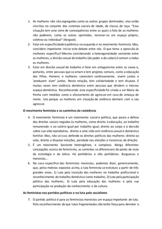 1. As mulheres não são segregadas como os outros grupos dominados; elas estão
inscritas no conjunto dos sistemas sociais de idade, de classe, de raça. “Essa
situação tem uma série de consequências entre as quais o fato de as mulheres
não poderem, como os outros oprimidos, reservar-se um espaço próprio,
coletivo ou individual” (Kergoat).
2. Falar em especificidadeépolêmica na esquerda e no movimento feminista. Mas,
considero importante iniciar este debate entre nós. O que torna a opressão às
mulheres específica? Mesmo considerando a heterogeneidade existente entre
as mulheres, a divisão sexual do trabalho (do poder e do saber) é comum a todas
as mulheres.
3. Falar em divisão sexual do trabalho é falar em antagonismo entre os sexos e,
portanto, entre pessoas que se amam e tem projetos comuns, como a educação
dos filhos. Homens e mulheres coexistem continuamente, vivem juntos e
‘produzem viver’ juntos. Nesta relação, tem solidariedade e tem disputa. E
muitas vezes tem violência doméstica entre pessoas que dividem o mesmo
espaço doméstico. Reconhecendo esta especificidade foi criada a Lei Maria da
Penha com medidas como o afastamento do agressor em caso de ameaça de
morte. Isto porque as mulheres em situação de violência dormem com o seu
agressor.
O movimento feminista e os caminhos da resistência
4. O movimento feminista é um movimento social e político, que pauta a defesa
dos direitos sociais negados às mulheres, como direito à educação, ao trabalho
remunerado e ao salário igual por trabalho igual, direito ao corpo e à decisão
sobre sua vida reprodutiva, direito a uma vida sem violência sexual e doméstica
familiar. Mas, não só isso; defende os direitos políticos das mulheres: direito ao
voto, direito a disputar eleições, paridade nas eleições e instancias de direção.
5. É um movimento bastante heterogêneo, e complexo. Abriga diferentes
concepções acerca do feminismo, as correntes se diferenciam do ponto de vista
da estratégia e da tática. Há partidárias e não partidárias. Burguesas e
marxistas...
6. No caso especifico das feministas marxistas, podemos dizer, genericamente,
que, pelos motivos expostos acima, a luta feminista se estrutura a partir de três
grandes eixos: 1) Luta pela inserção das mulheres no trabalho profissional e
reconhecimento do trabalho doméstico como trabalho; 2) Luta pela participação
política das mulheres; 3) Luta pela educação das mulheres e pela sua
participação na produção do conhecimento e da cultura.
As feministas nos partidos políticos e na luta pelo socialismo
7. O partido político é para as feministas marxistas um espaço importante de luta.
Pelo reconhecimento de que lutas fragmentadas não terão força para derrotar o
 