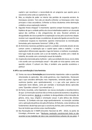 capital e por reconhecer a necessidade de um programa que aponte para o
socialismo como saída ao capitalismo. Etc.
8. Mas, as relações de poder no interior dos partidos de esquerda existem. As
hierarquias existem. Tem sido um desafio enfrentar as hierarquias entre lutas
principais e lutas secundárias. Enfrentar as falsas dicotomias entre dominação
simbólica versus exploração material.
9. Segundo Hirata e Kergoat “o movimento operário sempre funcionou segundo a
hipótese de que a unidade política da classe trabalhadora poderia ser alcançada
apesar dos conflitos e dos antagonismos de sexo. Resolver primeiro as
desigualdades de classe pondo fim à exploração na luta pelo socialismo e depois
resolver num segundo tempo os problemas de opressão ligados ao sexo foi essa
a tradicional resposta no movimento operário internacional às reivindicações
formuladas pelo movimento feminista” (1994, p. 95).
10. As feministas marxistas partidárias querem a unidade construída através da luta
comum contra a exploração que o capital opera sobre o trabalho – e esta
exploração é diferenciada segundo o lugar de homens e mulheres na produção.
Este lugar muda de acordo com a cor do trabalho, de acordo com a idade do
trabalho, de acordo com a orientação sexual do trabalho.
11. A opressão vivenciada pelas mulheres – pela suacondição de classe,racial,etária
e de acordo com sua orientação sexual – não pode ser vista apenas como uma
questão cultural. É cultural sim. Mas, é também uma questão econômica e
política!
A APS e sua contribuição à luta feminista
12. Temos nas nossas formulações posicionamentos importantes sobre as questões
relacionadas às opressões. São ainda genéricas, mas importantes. Destacarei
aqui o que considero definições mais importantes, tentando apontar algumas
ausências (pontos para aprofundamento), e o que acho que precisa ser
repensado neste debate, como por exemplo a localização destas opressões
como “Questões culturais” (se entendi bem...).
13. De forma resumida, acho importante nas nossas resoluções o reconhecimento
de que: 1) A transição socialista não se limita ao plano da economia e da política;
2) É preciso praticar, desde já, o combate às desigualdades e discriminações de
gênero, etnia, raça, religião e orientação sexual. E pela defesa dos direitos
humanos. 3) Combate este que exige aprofundamento na transição socialista
com a aplicação de políticas de ação afirmativa; 4) Portanto, estas temáticas são
fundamentais desde hoje para que o socialismo,de fato, abra caminho para uma
fase da história que elimine estas manifestações.
14. Nas Resoluções do V ENAPS (Encontro Nacional da APS - 2012), no ponto de
Estratégia, afirmamos que: “Nenhuma revolução socialista terá êxito se não
assentar-se nas tradições de luta e nas características culturais do seu povo. A
 