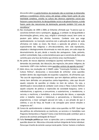 discussão sobre o sujeito histórico da revolução não se restringe às dimensões
políticas e econômicas strictu senso, até porque ambas fazem parte de uma
totalidade complexa, envolta na cultura dos diversos segmentos sociais que
forjaram o povo brasileiro. As desigualdades raciais e de gênero fizeram, e ainda
fazem, parte dos mecanismos de dominação, gerando também 512 anos de
resistência.”
15. Nas resoluções de 1999 e 2004, já tínhamos afirmado que “é preciso que os
socialistas tenham claro e pratiquem, desde já, o combate às desigualdades e
discriminações gênero, etnia, raça, religião e orientação sexual, bem como se
pautem pela defesa dos direitos humanos. Combate este que exige
aprofundamento na transição socialista com a aplicação de políticas de ação
afirmativa em todos os níveis. No Brasil, a opressão de gênero e etnia,
especialmente dos indígenas e afro-descendentes, tem sido reproduzida,
adaptada e ideologicamente disseminada no meio do povo, em cada etapa do
desenvolvimento do país, desde a invasão dos portugueses. Cabe, portanto,
conferir centralidade, hoje, a estas temáticas para que o socialismo,de fato, abra
caminho para uma fase da história que elimine estas manifestações”.
16. No ponto de nossos objetivos estratégicos (quinto) reafirmamos: “Colocar as
demandas da juventude, das idosas/os, dos negros/as, dos povos indígenas, do
movimento LGBT e das mulheres como questões centrais da agenda nacional.”
17. Além disso, nas resoluções do V ENAPS sobre “Construção Partidária e Nova
Cultura Política”, destacamos a necessidade de enfrentar estas questões
também dentro das organizações de esquerda e populares. Ali afirmamos que:
“No caso de organizações e movimentos que tem objetivos políticos mais ou
menos bem definidos em perspectiva contra-hegemônica, cabe aqui discutir
aquele conjunto de questões já citadas no item da cultura. Ou seja, a
identificação e necessidade de combater (com vistas à ‘Nova Cultura Política’)
aquele conjunto de práticas e expressões da sociedade burguesa, como o
individualismo, o egoísmo, o consumismo, o autoritarismo, o mandonismo, o
racismo, o machismo, a homofobia, a discriminação dos idosos, a separação
entre o trabalho manual e intelectual, o personalismo, o liberalismo, o
pragmatismo, o levar vantagem pessoal em tudo, o uso privado do que é
coletivo, o uso da força, da fraude e da corrupção para vencer eleições e
congressos etc”.
18. Carece de aprofundamento o debate sobre estas questões no PDP: Qual lugar
das políticas de enfrentamento ao machismo, ao racismo e à homofobia num
Programa Democrático e Popular? Como a luta feminista pode contribuir para o
processo de acúmulo prolongado de forças?
19. Falta formação política que trate as opressões com a centralidade que estas
questões devem ter. Não estou criticando nenhum dirigente de forma individual.
Penso que é tarefa da corrente avançar neste ponto. Formar homens e mulheres
 