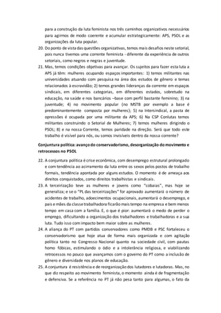 para a construção da luta feminista nos três caminhos organizativos necessários
para agirmos de modo coerente e acumular estrategicamente: APS, PSOL e as
organizações da luta popular.
20. Do ponto de vistadas questões organizativas, temos mais desafios neste setorial,
pois nunca tivemos uma corrente feminista - diferente da experiência de outros
setoriais, como negros e negras e juventude.
21. Mas, temos condições objetivas para avançar. Os sujeitos para fazer esta luta a
APS já têm: mulheres ocupando espaços importantes: 1) temos militantes nas
universidades atuando com pesquisa na área dos estudos de gênero e temas
relacionados à escravidão; 2) temos grandes lideranças da corrente em espaços
sindicais, em diferentes categorias, em diferentes estados, sobretudo na
educação, na saúde e nos bancários –base com perfil bastante feminino; 3) na
juventude; 4) no movimento popular (no MSTB por exemplo a base é
predominantemente composta por mulheres); 5) na Intersindical, a pasta de
opressões é ocupada por uma militante da APS; 6) Na CSP Conlutas temos
militantes construindo o Setorial de Mulheres; 7) temos mulheres dirigindo o
PSOL; 8) e na nossa Corrente, temos paridade na direção. Será que todo este
trabalho é visível para nós, ou somos invisíveis dentro da nossa corrente?
Conjuntura política: avançodo conservadorismo, desorganização domovimento e
retrocessos no PSOL
22. A conjuntura política é crise econômica, com desemprego estrutural prolongado
e com tendência ao acirramento da luta entre os sexos pelos postos de trabalho
formais, tendência apontada por alguns estudos. O momento é de ameaça aos
direitos conquistados, como direitos trabalhistas e sindicais.
23. A terceirização teve as mulheres e jovens como “cobaias”, mas hoje se
generaliza; e se o “PL das terceirizações” for aprovado aumentará o número de
acidentes de trabalho, adoecimentos ocupacionais, aumentará o desemprego, e
pais e mães da classetrabalhadora ficarão mais tempo na empresa e bem menos
tempo em casa com a família. E, o que é pior: aumentará o medo de perder o
emprego, dificultando a organização dos trabalhadores e trabalhadoras e a sua
luta. Tudo isso com impacto bem maior sobre as mulheres.
24. A aliança do PT com partidos conservadores como PMDB e PSC fortaleceu o
conservadorismo que hoje atua de forma mais organizada e com agitação
política tanto no Congresso Nacional quanto na sociedade civil, com pautas
homo fóbicas, estimulando o ódio e a intolerância religiosa, e viabilizando
retrocessos no pouco que avançamos com o governo do PT como a inclusão de
gênero e diversidade nos planos de educação.
25. A conjuntura é resistência e de reorganização dos lutadores e lutadoras. Mas, no
que diz respeito ao movimento feminista, o momento ainda é de fragmentação
e defensiva. Se a referência no PT já não pesa tanto para algumas, o fato da
 