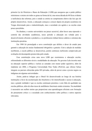 primeira Lei de Diretrizes e Bases da Educação ( LDB) que assegurou que o poder público
ministrasse o ensino em todos os graus na forma da lei, mas nessa década de 60 ficou evidente
a ineficiência das reformas, pois o estado se omitiu no cumprimento efetivo das leis que ele
próprio desenvolveu. Assim, a educação começou a crescer depois do projeto econômico de
Vargas direcionado para a industrialização, mas a sociedade era agrária e as escolas eram
pouco percebidas.
Na ditadura, o ensino universitário era pouco acessível, além haver uma repressão e
controle das atividades acadêmicas, nesse período a educação era voltada para o
desenvolvimento eficiente e produtivo, e os professores tinham baixos salários e estrutura das
instituições precárias.
Em 1988 foi promulgada a nova constituição que definiu o dever do estado para
garantir a educação do ensino fundamental obrigatório e gratuito. Com a adoção de medidas
neoliberais, a escola pública se desenvolveu, porém continuou ineficiente comprovada por
avaliações de desempenho promovidas pelo estado.
Essa constituição criou uma nova LDB que reestruturou a educação escolar,
reformulando os diferentes níveis e modalidades da educação. No governo Lula investiu mais
na educação superior pública e incluiu as camadas com menor poder aquisitivo, além de
implantar em 2004, o Programa Universidade Para Todos (ProUni), que oferece bolsas
integrais ou parciais oferecidas pelas IES privadas, além de prever cotas a jovens negros ou
indígenas em algumas universidades.
Assim, pode-se indagar que o Brasil foi desenvolvendo ao longo de sua história
instituições a favor da escolarização dos brasileiros e foi intensificando o acesso à educação,
mas a grande realidade é que as escolas continuam precárias e com falta de qualidade nas
escolas públicas, além de altas taxas de analfabetos funcionais ainda existentes. Na atualidade
é necessário um melhor ensino que proporcione uma aprendizagem eficiente com formação
do pensamento crítico e a sociedade com conhecimentos sobre política e outros aspectos
relevantes.
 