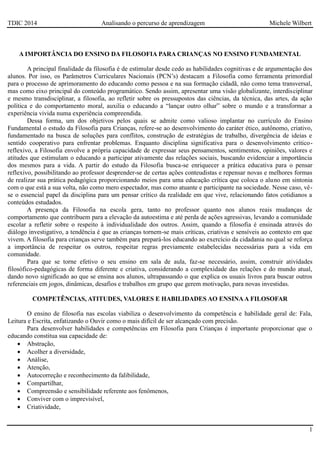 TDIC 2014 Analisando o percurso de aprendizagem Michele Wilbert
1
A IMPORTÂNCIA DO ENSINO DA FILOSOFIA PARA CRIANÇAS NO ENSINO FUNDAMENTAL
A principal finalidade da filosofia é de estimular desde cedo as habilidades cognitivas e de argumentação dos
alunos. Por isso, os Parâmetros Curriculares Nacionais (PCN’s) destacam a Filosofia como ferramenta primordial
para o processo de aprimoramento do educando como pessoa e na sua formação cidadã, não como tema transversal,
mas como eixo principal do conteúdo programático. Sendo assim, apresentar uma visão globalizante, interdisciplinar
e mesmo transdisciplinar, a filosofia, ao refletir sobre os pressupostos das ciências, da técnica, das artes, da ação
política e do comportamento moral, auxilia o educando a “lançar outro olhar” sobre o mundo e a transformar a
experiência vivida numa experiência compreendida.
Dessa forma, um dos objetivos pelos quais se admite como valioso implantar no currículo do Ensino
Fundamental o estudo da Filosofia para Crianças, refere-se ao desenvolvimento do caráter ético, autônomo, criativo,
fundamentado na busca de soluções para conflitos, construção de estratégias de trabalho, divergência de ideias e
sentido cooperativo para enfrentar problemas. Enquanto disciplina significativa para o desenvolvimento crítico-
reflexivo, a Filosofia envolve a própria capacidade de expressar seus pensamentos, sentimentos, opiniões, valores e
atitudes que estimulam o educando a participar ativamente das relações sociais, buscando evidenciar a importância
dos mesmos para a vida. A partir do estudo da Filosofia busca-se enriquecer a prática educativa para o pensar
reflexivo, possibilitando ao professor desprender-se de certas ações conteudistas e repensar novas e melhores formas
de realizar sua prática pedagógica proporcionando meios para uma educação crítica que coloca o aluno em sintonia
com o que está a sua volta, não como mero espectador, mas como atuante e participante na sociedade. Nesse caso, vê-
se o essencial papel da disciplina para um pensar crítico da realidade em que vive, relacionando fatos cotidianos a
conteúdos estudados.
A presença da Filosofia na escola gera, tanto no professor quanto nos alunos reais mudanças de
comportamento que contribuem para a elevação da autoestima e até perda de ações agressivas, levando a comunidade
escolar a refletir sobre o respeito à individualidade dos outros. Assim, quando a filosofia é ensinada através do
diálogo investigativo, a tendência é que as crianças tornem-se mais críticas, criativas e sensíveis ao contexto em que
vivem. A filosofia para crianças serve também para prepará-los educando ao exercício da cidadania no qual se reforça
a importância de respeitar os outros, respeitar regras previamente estabelecidas necessárias para a vida em
comunidade.
Para que se torne efetivo o seu ensino em sala de aula, faz-se necessário, assim, construir atividades
filosófico-pedagógicas de forma diferente e criativa, considerando a complexidade das relações e do mundo atual,
dando novo significado ao que se ensina aos alunos, ultrapassando o que explica os usuais livros para buscar outros
referenciais em jogos, dinâmicas, desafios e trabalhos em grupo que gerem motivação, para novas investidas.
COMPETÊNCIAS, ATITUDES, VALORES E HABILIDADES AO ENSINAA FILOSOFAR
O ensino de filosofia nas escolas viabiliza o desenvolvimento da competência e habilidade geral de: Fala,
Leitura e Escrita, enfatizando o Ouvir como o mais difícil de ser alcançado com precisão.
Para desenvolver habilidades e competências em Filosofia para Crianças é importante proporcionar que o
educando constitua sua capacidade de:
 Abstração,
 Acolher a diversidade,
 Análise,
 Atenção,
 Autocorreção e reconhecimento da falibilidade,
 Compartilhar,
 Compreensão e sensibilidade referente aos fenômenos,
 Conviver com o imprevisível,
 Criatividade,
 