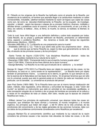 El Filósofo en los orígenes de la filosofía fue tipificado como el amante de la filosofía, por
excelencia de la sabiduría, el hombre que aspiraba llegar a la certidumbre mediante un saber
incrotovertible, indudable, (alethia=verdad) mediante la razón (el logos) que capta las cosas
como son, tal como se desvelan.Históricamente, la Filosofía se ha ocupado de investigar,
estudiar y debatir , según las épocas o etapas de su proceso histórico; diversos, múltiples y
difíciles temas y problemas como el cosmos, el hombre, el conocimiento, el ser y el ente, la
ética, los valores, la belleza , Dios, el Alma, la muerte, la ciencia, la realidad, la libertad, la
nada, etc.
Todo lo cual, hace difícil llegar a una definición definitiva y sobre todo aceptada por todos.
Cada filosofo, da su propia y particular definición de filosofía, priorizando un determinado
tema, aspecto o problema filosófico. Así, tenemos a través del tiempo las siguientes
definiciones: (Muñinco, 2000:6).
-Sócrates (469-399 a. C): “La filosofía es una preparación para la muerte”
- Aristóteles (384-322 a. C)): “Todo lo que sobre este punto nos proponemos decir ahora,
es que la ciencia que se llama Filosofía es, según la idea que generalmente se tiene de
ella, el estudio de las primeras causas y de los principios”.
-Santo Tomás de Aquino (1225-1274): “Las disciplinas filosóficas abarcan todas las
verdades accesibles mediante la luz natural de la razón “.
- Descartes (1596-1650): “Comprende todo lo que el espíritu humano puede saber”
- Kant (1724-1804): “Ciencia de los fines últimos de la razón humana”.
-George Berkeley: “La filosofía no es más que el estudio de la sabiduría y la verdad”
George W. Hegel (1770-1831):”La Filosofía tiene por objeto la esencia de las cosas, no los
fenómenos, la cosa en sí, como existe en la representación”. La filosofía tiene por objeto
también el pensamiento mismo. La esencia es lo eterno, lo general, lo que siempre es así.
Así la esencia de la Naturaleza son las leyes de la misma. En el pensar tenemos que ver sólo
con lo universal, puesto que esto lo general existe en lo interior de cada ser mezclado con lo
particular, con lo sensible. Lo universal es el producto del pensar”.
Jean Paul Sartre (1905-1980): ”Si la Filosofía tiene que ser al mismo tiempo totalización del
saber, método, idea reguladora, arma ofensiva y comunidad de lenguaje; si esta “visión del
mundo” es también un instrumento que está en actividad en las sociedades apolilladas, si
esta concepción singular de un hombre o de un grupo de hombres se convierte en la cultura y
a veces en la naturaleza de toda un clases, bien claro, resulta que la épocas de creación
filosófica son raras...”.
- William James:”Los principios de explicación universal, que abarcan todas las cosas sin
excepción, que sintetizan las leyes divinas y humanas, el mundo inorgánico y el mundo
orgánico, los principios que tratan del origen y del fin último de la vida universal, de las
condiciones del conocimiento y de las reglas generales de las acciones humanas, tales con
los datos de los problemas comúnmente considerados como filosóficos por excelencia”.
-Jacques Maritain:”Es el conocimiento científico que mediante la luz natural de la razón
considera las primeras causas o las razones más elevadas de todas las cosas, o de otro
10
 