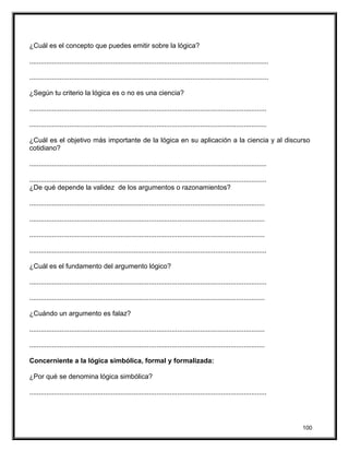 ¿Cuál es el concepto que puedes emitir sobre la lógica?
..............................................................................................................................
..............................................................................................................................
¿Según tu criterio la lógica es o no es una ciencia?
.............................................................................................................................
.............................................................................................................................
¿Cuál es el objetivo más importante de la lógica en su aplicación a la ciencia y al discurso
cotidiano?
.............................................................................................................................
.............................................................................................................................
¿De qué depende la validez de los argumentos o razonamientos?
............................................................................................................................
............................................................................................................................
............................................................................................................................
.............................................................................................................................
¿Cuál es el fundamento del argumento lógico?
.............................................................................................................................
............................................................................................................................
¿Cuándo un argumento es falaz?
............................................................................................................................
............................................................................................................................
Concerniente a la lógica simbólica, formal y formalizada:
¿Por qué se denomina lógica simbólica?
.............................................................................................................................
100
 