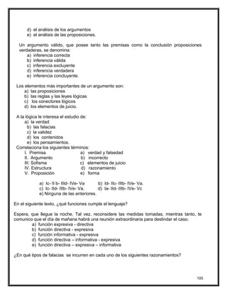 d) el análisis de los argumentos
e) el análisis de las proposiciones.
Un argumento válido, que posee tanto las premisas como la conclusión proposiciones
verdaderas, se denomina:
a) inferencia correcta
b) inferencia válida
c) inferencia excluyente
d) inferencia verdadera
e) inferencia concluyente.
Los elementos más importantes de un argumento son:
a) las proposiciones
b) las reglas y las leyes lógicas
c) los conectores lógicos
d) los elementos de juicio.
A la lógica le interesa el estudio de:
a) la verdad
b) las falacias
c) la validez
d) los contenidos
e) los pensamientos.
Correlaciona los siguientes términos:
I. Premisa a) verdad y falsedad
II. Argumento b) incorrecto
III. Sofisma c) elementos de juicio
IV. Estructura d) razonamiento
V. Proposición e) forma
a) Ic- II b- IIId- IVe- Va b) Id- IIc- IIIb- IVe- Va.
c) Ic- IId- IIIb- IVe- Va. d) Ia- IId- IIIb- IVe- Vc
e) Ninguna de las anteriores.
En el siguiente texto, ¿qué funciones cumple el lenguaje?
Espera, que llegue la noche. Tal vez, reconsidere las medidas tomadas, mientras tanto, te
comunico que el día de mañana habrá una reunión extraordinaria para deslindar el caso.
a) función expresiva - directiva
b) función directiva - expresiva
c) función informativa - expresiva
d) función directiva – informativa - expresiva
e) función directiva – expresiva – informativa
¿En qué tipos de falacias se incurren en cada uno de los siguientes razonamientos?
105
 