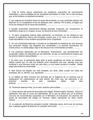 1. Toda la noche estuve resolviendo los problemas propuestos de razonamiento
matemático y casi la totalidad de los resultados terminaban en siete. De lo cual concluyo
que, el día mañana no aprobaré el examen .....................................................................
2. Las cadenas de montañas fueron la causa del accidente, en cuyo accidente obitaron mis
sobrinos. En mi cumpleaños mi tía me obsequió unas cadenas. Por lo tanto, el regalo que
mi tía me obsequió fue la causa del accidente........................................................................
3. Aquella universidad notoriamente alberga docentes incapaces, por consiguiente, el
catedrático Jorge es un incapaz, ya que. es docente de esa universidad………………….
4. El señor congresista Antonio debe abandonar el hemiciclo, no me interesa lo que
precise el reglamento interno del Congreso, puesto que, si no hace, se le aplicará una
multa equivalente a cinco sueldos que percibe como congresista. ..................................
5. En una universidad particular o privada se ha detectado la existencia de: dos alumnos
que consumen drogas, dos dirigentes pro- senderistas y un docente homosexual. En
consecuencia, no existe peligro alguno de clausurar las universidades privadas…............
6. Los productos elaborados por el laboratorio “Anaxímenes”, que recientemente fue
inaugurado, deben ser adquiridos por los pacientes, ya que, lo recomienda el cirujano que
fue premio nobel en esta profesión. ……………….........................................................
7. Es obvio que, el graduando debe optar el grado académico de doctor en medicina,
habida cuenta que, no sólo fue brillante como estudiante sino que, además tuvo que
mantener a una hermana viuda con seis hijos y a una madre anciana e inválida. Desde
luego esta actitud es encomiable. ..............................................................................
8. Alan García fue elegido con voto prestado, por tanto, debe cumplir con todas las
promesas. Así .lo .afirman .sus .opositores. ...............................................................
9. La belleza de Miss Universo fue aromada por la fragancia de un perfume que le
obsequiaron los organizadores de este evento. De modo que, las aspirantes a los
próximos eventos de esta naturaleza, deben usar este
perfume. .......................................................
10. Terremoto destruye Pato, ya no será atractivo para turistas. .......................................
11 .César alumno del quinto de secundaria del colegio “Andrés Avelino Cáceres”, obtuvo la
calificación más alta en curso de matemáticas. De lo que se infiere que, en el próximo
concurso de conocimientos auspiciado por el Ministerio de Educación, los alumnos del
quinto de secundaria del colegio en mención, deben representar en dicho evento
cultural. .................................................................................................................................
12. La selección de Brasil fue campeón mundial reiteradas veces, de lo cual, se concluye
que, cualquier jugador de Brasil es un campeón del mundo. ......................................
106
 