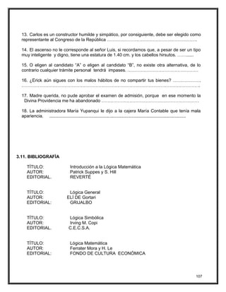 13. Carlos es un constructor humilde y simpático, por consiguiente, debe ser elegido como
representante al Congreso de la República …………………………………………………….
14. El ascenso no le corresponde al señor Luis, si recordamos que, a pesar de ser un tipo
muy inteligente y digno, tiene una estatura de 1.40 cm. y los cabellos hirsutos. ……......
15. O eligen al candidato “A” o eligen al candidato “B”, no existe otra alternativa, de lo
contrario cualquier trámite personal tendrá impases. …………………………………………
16. ¿Erick aún sigues con los malos hábitos de no compartir tus bienes? ……………….
………………………………………………………………………………………………………….
17. Madre querida, no pude aprobar el examen de admisión, porque en ese momento la
Divina Providencia me ha abandonado …………………………………………………………
18. La administradora María Yupanqui le dijo a la cajera María Contable que tenía mala
apariencia. ...............................................................................................................
3.11. BIBLIOGRAFÌA
TÍTULO: Introducción a la Lógica Matemática
AUTOR: Patrick Suppes y S. Hill
EDITORIAL. REVERTÉ
TÍTULO: Lógica General
AUTOR: ELÍ DE Gortari
EDITORIAL: GRIJALBO
TÍTULO: Lógica Simbólica
AUTOR: Irving M. Copi
EDITORIAL. C.E.C.S.A.
TÍTULO: Lógica Matemática
AUTOR: Ferrater Mora y H. Le
EDITORIAL: FONDO DE CULTURA ECONÓMICA
107
 