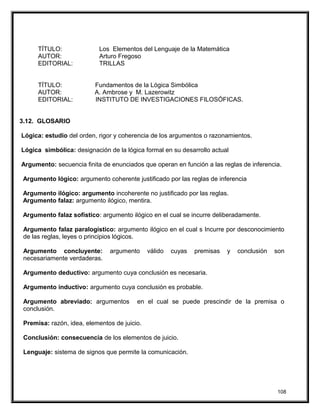 TÍTULO: Los Elementos del Lenguaje de la Matemática
AUTOR: Arturo Fregoso
EDITORIAL: TRILLAS
TÍTULO: Fundamentos de la Lógica Simbólica
AUTOR: A. Ambrose y M. Lazerowitz
EDITORIAL: INSTITUTO DE INVESTIGACIONES FILOSÓFICAS.
3.12. GLOSARIO
Lógica: estudio del orden, rigor y coherencia de los argumentos o razonamientos.
Lógica simbólica: designación de la lógica formal en su desarrollo actual
Argumento: secuencia finita de enunciados que operan en función a las reglas de inferencia.
Argumento lógico: argumento coherente justificado por las reglas de inferencia
Argumento ilógico: argumento incoherente no justificado por las reglas.
Argumento falaz: argumento ilógico, mentira.
Argumento falaz sofístico: argumento ilógico en el cual se incurre deliberadamente.
Argumento falaz paralogístico: argumento ilógico en el cual s Incurre por desconocimiento
de las reglas, leyes o principios lógicos.
Argumento concluyente: argumento válido cuyas premisas y conclusión son
necesariamente verdaderas.
Argumento deductivo: argumento cuya conclusión es necesaria.
Argumento inductivo: argumento cuya conclusión es probable.
Argumento abreviado: argumentos en el cual se puede prescindir de la premisa o
conclusión.
Premisa: razón, idea, elementos de juicio.
Conclusión: consecuencia de los elementos de juicio.
Lenguaje: sistema de signos que permite la comunicación.
108
 