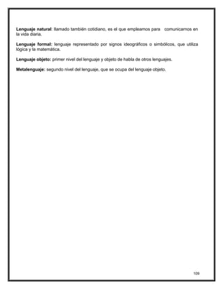 Lenguaje natural: llamado también cotidiano, es el que empleamos para comunicarnos en
la vida diaria.
Lenguaje formal: lenguaje representado por signos ideográficos o simbólicos, que utiliza
lógica y la matemática.
Lenguaje objeto: primer nivel del lenguaje y objeto de habla de otros lenguajes.
Metalenguaje: segundo nivel del lenguaje, que se ocupa del lenguaje objeto.
109
 