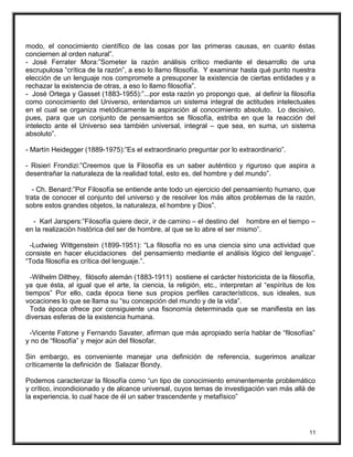 modo, el conocimiento científico de las cosas por las primeras causas, en cuanto éstas
conciernen al orden natural”.
- José Ferrater Mora:”Someter la razón análisis crítico mediante el desarrollo de una
escrupulosa “crítica de la razón”, a eso lo llamo filosofía. Y examinar hasta qué punto nuestra
elección de un lenguaje nos compromete a presuponer la existencia de ciertas entidades y a
rechazar la existencia de otras, a eso lo llamo filosofía”.
- José Ortega y Gasset (1883-1955):”...por esta razón yo propongo que, al definir la filosofía
como conocimiento del Universo, entendamos un sistema integral de actitudes intelectuales
en el cual se organiza metódicamente la aspiración al conocimiento absoluto. Lo decisivo,
pues, para que un conjunto de pensamientos se filosofía, estriba en que la reacción del
intelecto ante el Universo sea también universal, integral – que sea, en suma, un sistema
absoluto”.
- Martín Heidegger (1889-1975):”Es el extraordinario preguntar por lo extraordinario”.
- Risieri Frondizi:”Creemos que la Filosofía es un saber auténtico y riguroso que aspira a
desentrañar la naturaleza de la realidad total, esto es, del hombre y del mundo”.
- Ch. Benard:”Por Filosofía se entiende ante todo un ejercicio del pensamiento humano, que
trata de conocer el conjunto del universo y de resolver los más altos problemas de la razón,
sobre estos grandes objetos, la naturaleza, el hombre y Dios”.
- Karl Jarspers:”Filosofía quiere decir, ir de camino – el destino del hombre en el tiempo –
en la realización histórica del ser de hombre, al que se lo abre el ser mismo”.
-Ludwieg Wittgenstein (1899-1951): “La filosofía no es una ciencia sino una actividad que
consiste en hacer elucidaciones del pensamiento mediante el análisis lógico del lenguaje”.
“Toda filosofía es crítica del lenguaje.”.
-Wilhelm Dilthey, filósofo alemán (1883-1911) sostiene el carácter historicista de la filosofía,
ya que ésta, al igual que el arte, la ciencia, la religión, etc., interpretan al “espíritus de los
tiempos” Por ello, cada época tiene sus propios perfiles característicos, sus ideales, sus
vocaciones lo que se llama su “su concepción del mundo y de la vida”.
Toda época ofrece por consiguiente una fisonomía determinada que se manifiesta en las
diversas esferas de la existencia humana.
-Vicente Fatone y Fernando Savater, afirman que más apropiado sería hablar de “filosofías”
y no de “filosofía” y mejor aún del filosofar.
Sin embargo, es conveniente manejar una definición de referencia, sugerimos analizar
críticamente la definición de Salazar Bondy.
Podemos caracterizar la filosofía como “un tipo de conocimiento eminentemente problemático
y crítico, incondicionado y de alcance universal, cuyos temas de investigación van más allá de
la experiencia, lo cual hace de él un saber trascendente y metafísico”
11
 