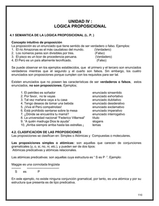 UNIDAD IV :
LOGICA PROPOSICIONAL
4.1 SEMANTICA DE LA LOGICA PROPOSICIONAL (L. P. )
Concepto intuitivo de proposición
La proposición es un enunciado que tiene sentido de ser verdadero o falso. Ejemplos:
1. El rio Amazonas es el más caudaloso del mundo. (Verdadero)
2. Los números pares son divisibles por tres. (Falso)
3. El pisco es un licor de procedencia peruana. (Verdadero)
4. El Perú es un país altamente tecnificado. (Falso)
Se puede observar en los ejemplos establecidos, que el primero y el tercero son enunciados
verdaderos mientras que el segundo y el cuarto son falsos. Sin embargo, los cuatro
enunciados son proposiciones porque cumplen con los requisitos para ser tal.
Existen enunciados que no poseen las características de ser verdaderos o falsos, estos
enunciados, no son proposiciones, Ejemplos;
1. El petróleo es soñador enunciado sinsentido
2. Por favor, no te vayas enunciado exhortativo
3. Tal vez mañana vaya a tu casa enunciado dubitativo
4. Tengo deseos de tomar una bebida enunciado desiderativo
5. ¡Viva el Perú compatriotas! enunciado exclamativo
6. Está prohibido sentarse sobre la mesa enunciado imperativo
7. ¿Dónde se encuentra tu mamá? enunciado interrogativo
8. La universidad nacional “Federico Villarreal” título
9. “A quién madruga Dios le ayuda” slogans
10. ¡Arriba siempre arriba hasta las estrellas ¡ lemas
4.2. CLASIFICACION DE LAS PROPOSICIONES
Las proposiciones se clasifican en: Simples o Atómicas y Compuestas o moleculares.
Las proposiciones simples o atómicas: son aquellas que carecen de conjunciones
gramaticales (y, o, si, no, ni, etc.), y pueden ser de dos tipos:
Atómicas predicativas y atómicas relacionales.
Las atómicas predicativas: son aquellas cuya estructura es “ S es P ·”. Ejemplo:
Maggie es una connotada lingüista
--------- -------------------------------
S es P
En este ejemplo, no existe ninguna conjunción gramatical, por tanto, es una atómica y por su
estructura que presenta es de tipo predicativa.
110
 
