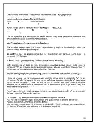 Las atómicas relacionales: son aquellas cuya estructura es “R(x,y).Ejemplos:
Isabel escribe una misiva a María del Rosario.
------- R ----------------------
x y
Junior hijo de Ethel es hermano menor de Maggie = R ( X,Y,Z )
------- R ------- R ---------
x y z
En los ejemplos que anteceden, no existe ninguna conjunción gramatical por tanto. son
ambas atómicas y por su estructura relacionales.
Las Proposiciones Compuestas o Moleculares
Son aquellas proposiciones que poseen conjunciones y según el tipo de conjunciones que
contengan son de los siguientes tipos:
Conjuntivas: son las proposiciones que se caracterizan por contener como nexo la
conjunción “Y”, Ejemplo:
- Ricardo es un gran ingeniero y Guillermo un excelente odontólogo.
Este ejemplo es un caso de una proposición conjuntiva porque posee como nexo la
conjunción “Y”, sin embargo existen proposiciones que a pesar de contener la conjunción “y”
como nexo, no necesariamente son conjuntivas. Ejemplo:
Ricardo es un gran profesional siempre y cuando Guillermo es un excelente odontólogo.
Éste es el caso de la proposición que teniendo como nexo la conjunción “y”, no es
conjuntiva. De ello, se desprende que, no es suficiente la presencia de la “y” como nexo
dentro de una proposición para que sea de tipo conjuntiva, sino que fundamentalmente
depende de la designación o denotación de la proposición, para cuyo efecto, hay que
interpretarla con precisión.
Por otra parte, también existen proposiciones que sin poseer la conjunción “y” como nexo son
de tipo conjuntiva, Veamos los ejemplos:
La doctora Lucy trabaja intensamente pero María no posee tal virtud.
Iván no sólo tiene obsesión por la naturaleza sino que además es amante de lo bello.
Aunque llueva intensamente iré a vuestro bohío.
Los ejemplos mencionados no presentan la conjunción “y”, sin embargo son proposiciones
conjuntivas. Pues bien, interpretemos lo que denotan o designan:
111
 