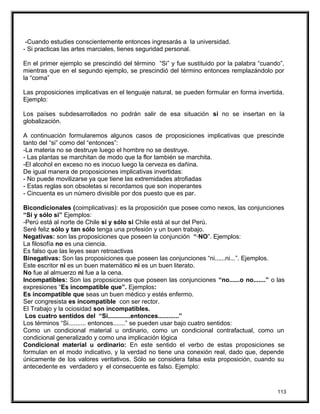 -Cuando estudies conscientemente entonces ingresarás a la universidad.
- Si practicas las artes marciales, tienes seguridad personal.
En el primer ejemplo se prescindió del término “Si” y fue sustituido por la palabra “cuando”,
mientras que en el segundo ejemplo, se prescindió del término entonces remplazándolo por
la “coma”
Las proposiciones implicativas en el lenguaje natural, se pueden formular en forma invertida.
Ejemplo:
Los países subdesarrollados no podrán salir de esa situación si no se insertan en la
globalización.
A continuación formularemos algunos casos de proposiciones implicativas que prescinde
tanto del “si” como del “entonces”:
-La materia no se destruye luego el hombre no se destruye.
- Las plantas se marchitan de modo que la flor también se marchita.
-El alcohol en exceso no es inocuo luego la cerveza es dañina.
De igual manera de proposiciones implicativas invertidas:
- No puede movilizarse ya que tiene las extremidades atrofiadas
- Estas reglas son obsoletas si recordamos que son inoperantes
- Cincuenta es un número divisible por dos puesto que es par.
Bicondicionales (coimplicativas): es la proposición que posee como nexos, las conjunciones
“Si y sólo si” Ejemplos:
-Perú está al norte de Chile si y sólo si Chile está al sur del Perú.
Seré feliz sólo y tan sólo tenga una profesión y un buen trabajo.
Negativas: son las proposiciones que poseen la conjunción “·NO”. Ejemplos:
La filosofía no es una ciencia.
Es falso que las leyes sean retroactivas
Binegativas: Son las proposiciones que poseen las conjunciones “ni......ni...”. Ejemplos.
Este escritor ni es un buen matemático ni es un buen literato.
No fue al almuerzo ni fue a la cena.
Incompatibles: Son las proposiciones que poseen las conjunciones “no......o no.......” o las
expresiones “Es incompatible que”. Ejemplos:
Es incompatible que seas un buen médico y estés enfermo.
Ser congresista es incompatible con ser rector.
El Trabajo y la ociosidad son incompatibles.
Los cuatro sentidos del “Si.............entonces............”
Los términos “Si.......... entonces.......” se pueden usar bajo cuatro sentidos:
Como un condicional material u ordinario, como un condicional contrafactual, como un
condicional generalizado y como una implicación lógica
Condicional material u ordinario: En este sentido el verbo de estas proposiciones se
formulan en el modo indicativo, y la verdad no tiene una conexión real, dado que, depende
únicamente de los valores veritativos. Sólo se considera falsa esta proposición, cuando su
antecedente es verdadero y el consecuente es falso. Ejemplo:
113
 