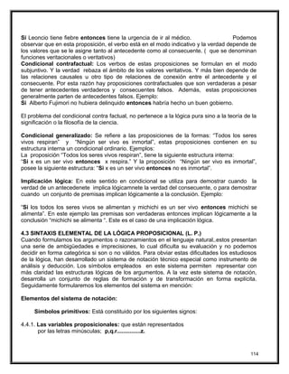 Si Leoncio tiene fiebre entonces tiene la urgencia de ir al médico. Podemos
observar que en esta proposición, el verbo está en el modo indicativo y la verdad depende de
los valores que se le asigne tanto al antecedente como al consecuente. ( que se denominan
funciones veritacionales o veritativos)
Condicional contrafactual: Los verbos de estas proposiciones se formulan en el modo
subjuntivo. Y la verdad rebaza el ámbito de los valores veritativos. Y más bien depende de
las relaciones causales u otro tipo de relaciones de conexión entre el antecedente y el
consecuente. Por esta razón hay proposiciones contrafactuales que son verdaderas a pesar
de tener antecedentes verdaderos y consecuentes falsos. Además, estas proposiciones
generalmente parten de antecedentes falsos. Ejemplo:
Si Alberto Fujimori no hubiera delinquido entonces habría hecho un buen gobierno.
El problema del condicional contra factual, no pertenece a la lógica pura sino a la teoría de la
significación o la filosofía de la ciencia.
Condicional generalizado: Se refiere a las proposiciones de la formas: “Todos los seres
vivos respiran” y “Ningún ser vivo es inmortal”, estas proposiciones contienen en su
estructura interna un condicional ordinario. Ejemplos:
La proposición “Todos los seres vivos respiran”, tiene la siguiente estructura interna:
“Si x es un ser vivo entonces x respira.” Y la proposición “Ningún ser vivo es inmortal”,
posee la siguiente estructura: “Si x es un ser vivo entonces no es inmortal”.
Implicación lógica: En este sentido en condicional se utiliza para demostrar cuando la
verdad de un antecedenete implica lógicamnete la verdad del consecuente, o para demostrar
cuando un conjunto de premisas implican lógicamente a la conclusión. Ejemplo:
“Si los todos los seres vivos se alimentan y michichi es un ser vivo entonces michichi se
alimenta”. En este ejemplo las premisas son verdaderas entonces implican lógicamente a la
conclusión “michichi se alimenta “. Este es el caso de una implicación lógica.
4.3 SINTAXIS ELEMENTAL DE LA LÓGICA PROPOSICIONAL (L. P.)
Cuando formulamos los argumentos o razonamientos en el lenguaje natural,.estos presentan
una serie de ambigüedades e imprecisiones, lo cual dificulta su evaluación y no podemos
decidir en forma categórica si son o no válidos. Para obviar estas dificultades los estudiosos
de la lógica, han desarrollado un sistema de notación técnico especial como instrumento de
análisis y deducción. Los símbolos empleados en este sistema permiten representar con
más claridad las estructuras lógicas de los argumentos. A la vez este sistema de notación,
desarrolla un conjunto de reglas de formación y de transformación en forma explícita.
Seguidamente formularemos los elementos del sistema en mención:
Elementos del sistema de notación:
Símbolos primitivos: Está constituido por los siguientes signos:
4.4.1. Las variables proposicionales: que están representados
por las letras minúsculas; p,q.r...............z.
114
 