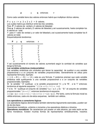 p y q entonces r
Como cada variable tiene dos valores entonces habrá que multiplicar dichos valores.
P x q x r = a 2 x 2 x 2 = 8 valores.
Los cuales habrá que distribuir entre las tres variables.
Para P 4 valores de verdad y 4 valores de falsedad
Para q 2 valores de verdad y 2 valores de falsedad y así sucesivamente, hasta completar los
8 valores en total.
Y para r 1 valor de verdad y un valor de falsedad y así sucesivamente hasta completar los 8
valores en total.
Esquematizando tendremos:
P y q entonces r
--------------------------------------------------------
V V V
V V F
V F V
V F F
F V V
F V F
F F V
F F F
Y así sucesivamente el número de valores aumentará según la cantidad de variables que
tenga la fórmula.
Las variables sintácticas (metavariables)
Las variables sintácticas son símbolos que tienen la capacidad de sustituir a una variable
proposicional o a un conjunto de variables proposicionales. Generalmente se utiliza para
representar fórmulas. Ejemplo:
{ [ ( A → B ) ∧ ~ B ] → ~A }, esta es una fórmula. Y podemos precisar que cada variable
sintáctica está sustituyendo a una variable proposicional o a un conjunto de variables
proposicionales. Ejemplos:
SI la variable “ A” sustituye a la variable proposicional “s”, y la “B”, a la “r” entonces
tendremos el siguiente esquema: “ { [ ( s → r ) ∧ ~ r ] → ~ s }.
Y si la “A “ sustituye al conjunto de variables “( p ∨ q )”, y la “ B “ al conjunto de variables
proposicionales “ ( s ↔ r ) “, entonces tendremos el esquema:
{ [ ( (p ∨ q ) → ( s ↔ r ) ) ∧ ~ ( s ↔ r ) ] → ~ ( p ∨ q ) } . Por tanto, como la fórmula inicial es
válida entonces, cada uno de estos esquemas, también son válidos.
Los operadores o conectores lógicos
Los operadores lógicos denominados también elementos lógicamente esenciales, pueden ser
de de dos tipos:
Operadores monádicos, unitarios o monarios y los operadores diádicos o binarios.
Operadores monádicos: Se caracterizan por poseer un sólo alcance, por esta razón se les
llama monádicos. Existen muchas formas de representarlos simbólicamente, nosotros
116
 