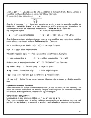 optamos por “ ~ “ , La propiedad de este operador es la de negar el valor de una variable o
variables, sustituyendo el valor de verdad por falso y viceversa.
El esquema de este operador es: ~ p
-------------------
F V
V F
Cuando el operador “ ~ “ tiene bajo su radio de acción o alcance una sola variable, se
denomina “ negación ligada”, y si bajo su radio de acción se encuentran un conjunto de
variables encerrados por paréntesis, se denomina “ negación libre “. Ejemplos:
~ p = negación ligada ~ ( p → q ) = negación libre
( ~ p → ~ q ) = negaciones ligadas ~ ( p → q ) → ~ [ ( r ∨ s ) ∧ w ] = N. Libres
Cuando las negaciones afectan reiteradas veces a una variable o a un conjunto de variables
encerrados por paréntesis se llama Doble negación . Ejemplos:
~ ~ p = doble negación ligada ~ ( ~ ( p ) ) = doble negación ligada
~ [ ~ ( p → q ) ] = doble negación libre
Y la doble negación lógica “ ~ ~ “ es equivalente a una afirmación. Ejemplos:
~ ~ p es equivalente a p ~ [ ~ ( p → q ) ] es equivalente a [ ( p → q ) ].
Su lectura en el lenguaje natural es “ NO”, “ ES FALSO QUE”, etc. Ejemplos:
~ p se lee “ No p “ o “ Es falso que p “ = negación ligada
~ ~ p se lee “ Es falso que no p” = doble negación ligada
~ [ p → q ] se lee “Es falso que, si p entonces q = negación libre
~ [ ~ (p → ) ] Se lee “No es verdad que sea falso que, si p entonces q = Doble negación
libre.
Operadores diádicos o binarios
Se les denomina así, porque poseen doble alcance ( al lado izquierdo y al lado derecho). Los
radios de acción o alcances de los diádicos siempre están ocupados por variables o conjunto
de variables. Estos operadores presentan los siguientes tipos:
Conjuntivos o conyuntivos:
La estructura de este operador diádico es: “ p ∧ q “ y se lee p y q
Este conector denota que, si ambas variables que conecta son verdaderas entonces e el
resultado es verdadero; y si no es así, el resultado será falso.Cuyo esquema es el siguiente:
117
 