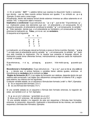 2. En el sentido “ AUT “ ( palabra latina) que expresa la disyunción fuerte o exclusiva ,
que denota , que es falso cuando ambos factores son iguales. Y su símbolo es p ≠ q
.Ejemplo: O eres varón o eres mujer.
Actualmente, dentro del sistema formal donde estamos inmersos se utiliza solamente en el
sentido “VEL” o disyunción débil o inclusiva.
Implicativo o condicional: Cuya estructura es: “ p → q “ , que se lee “ Si p entonces q “,.
La implicación posee dos elementos que son : el antecedente y el consecuente. En el
esquema propuesto, el antecedente constituye la variable “ p “ y el consecuente la variable “
q “. Este operador, denota que, si el antecedente es Verdadero y el consecuente es Falso,
entonces la implicación es Falsa, y si no es así, es verdadero.
El esquema es el siguiente:
p → q
----------------------------
V V V
V F F
F V V
F V F
La implicación, en el lenguaje natural se formula a veces en forma invertida .Ejemplo: “ p si q
“, en este caso el antecedente será la variable “ q “ y el consecuente la variable “ p “, dado
que está invertida la implicación. Por la riqueza que presenta el lenguaje natural, la
implicación puede tomar diferentes formas, mencionaremos a algunos casos de implicación
normal e invertida.
Si p entonces q , r si q , p luego q, p pues r, t de modo que q, p puesto que
s, etc.
Bicondicional o Coimplicativo: Cuya estructura es : “ p ↔ q “, que se lee p si y sólo si
q , y denota que, si ambos factores o variables tienen valores iguales, entonces el
bicondicional es verdadero de lo contrario es falso
Reglas de formación (R. F. ) Las reglas de formación son relativas, depende dentro de qué
sistema esté enmarcado. Las reglas que utilizaremos corresponden al sistema P.M. y según
este sistema, los criterios son los siguientes:
Cualquier variable aislada es un esquema o fórmula bien formado ( e b f o f b f ) Ejemplos:
- p es un esquema bien formado ( e b f )
- A es una fórmula bien formada ( f b f )
Si una variable aislada es un esquema o fórmula bien formado entonces, la negación de
estas son también e.b.f. o f.b.f. Ejemplos:
- Si p es un e.b.f. entonces ~ p también es un e.b.f.
Si A es una f.b.f. entonces ~A, también es una f.b.f.
Si una variable aislada o la negación de esta son esquemas o fórmulas bien formados,
entonces, la conjunción, disyunción, implicación o bicondicional de las mismas, son también
esquemas o fórmulas bien formados. Ejemplos:
119
 