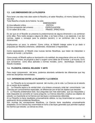 1.3. LAS DIMENSIONES DE LA FILOSOFIA
Para tener una idea más clara sobre la filosofía y el saber filosófico, el mismo Salazar Bondy
nos dice:
Toda filosofía a través de la historia ha sido:
DIMENSIONES
A) Una reflexión crítica……………………….. CRITICA
B) Una concepción del universo……………. ESPECULACION
C) Un saber de la vida……………………….. PRAXIS (PRACTICA)
Es así que en el filosofar se presenta la predominancia de alguna dimensión o se combinan
entre ellas. Pero nadie escapa a alguna de ellas; o se hace crítica, o se especula, ó se dan
normas, reglas o consejos para la práctica (acción), o se combinan dos o las tres
dimensiones.
Expliquemos un poco, lo anterior. Como crítica, el filósofo trabaja sobre lo ya dado o
propuesto por filósofos anteriores, validándolo, refutándolo o mejorándolo.
Como especulación, el filósofo crea nuevas teorías filosóficas, que tratan de interpretar o
explicar el mundo y al hombre.
Como praxis, el filósofo aplica su teorización a la realidad; de preguntarse cómo es el mundo,
cómo es el hombre, se proyecta a decir o sugerir como debe ser el hombre y el mundo. Es lo
que conocemos como ética aplicada o normas morales, como deontología. Destaca el
filósofo moralista.
1.4. FILOSOFIA, CIENCIA, RELIGION Y ARTE
Para mejor comprensión del tema, podemos abordarlo señalando las diferencias que hay
entre las disciplinas mencionadas.
1.4.1. DIFERENCIAS ENTRE LA FILOSOFÍA Y LA CIENCIA
1) La Filosofía es la concepción racional del mundo y de la vida. La Ciencia es el estudio
de un sector de la realidad.
2) La Filosofía aspira a la verdad total, a la síntesis universal y total del conocimiento Las
Ciencias son conocimientos especiales, se diferencian por el tipo de objetos que estudian.
3) La Filosofía problematiza todo. Sus preguntas son más esenciales que sus respuestas y
toda respuesta se convierte en nueva pregunta. La Ciencia describe y explica sus objetos de
estudio. Lo importante en la Ciencia son las leyes o conclusiones obtenidas
4) La Filosofía no tiene resultados universalmente válidos, no hay Unanimidad en cuanto a la
explicación de los problemas filosóficos.
Son muchas las concepciones filosóficas. La Ciencia tiene resultados universalmente
aceptados. En la Ciencia hay unanimidad en torno a las leyes generales que permiten explicar
los hechos que estudia. La ciencia es única.
12
 