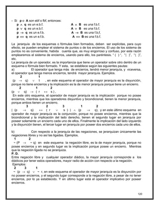 - Si p o A son ebf o fbf, entonces:
p ∧ q es un e.b.f. A ∧ B es una f.b.f.
p ∨ q es un e.b.f. A ∨ B es una f.b.f.
p → q es un e.f.b. A → B es una f.b,f,
p ↔ q es un e.f.b. A ↔ B es una f.b.f.
La jerarquía de los esquemas o fórmulas bien formados, deben ser explícitas, para cuyo
efecto, se pueden emplear el sistema de puntos o de los encierros. El uso de los sistema de
puntos no es conveniente, habida cuenta que, es muy engorroso y confuso, por esta razón
emplearemos el sistema de encierros, usando para ello, los paréntesis. “ ( ) “, “[ ]”, “{ }”,
etc.
La jerarquía de un operador, es la importancia que tiene un operador sobre otro dentro de un
esquema o fórmula bien formado. Y esta, se establece según las siguientes pautas:
a) El operador que tenga más de encierros, tendrá menor jerarquía, y viceversa,
el operador que tenga menos encierros, tendrá mayor jerarquía. Ejemplos.
2 1
(p → q) ∨ t , en este esquema el operador de mayor jerarquía es la disyunción,
porque no tiene encierros y la implicación es la de menor jerarquía porque tiene un encierro.
2 1 2
(p ∨ q) → ( r ↔ s ) ,
En este otro esquema, el operador de mayor jerarquía es la implicación porque no posee
encierros, mientras que los operadores disyuntivo y bicondicional, tienen la menor jerarquía,
porque ambos tienen un encierro.
3 2 3 1 2
[ (p → q) ↔ ( r ∨ s ) ] ∧ (p → q), y en este último esquema en
operador de mayor jerarquía es la conjunción, porque no posee encierros, mientras que la
bicondicional y la implicación del lado derecho, tienen el segundo lugar en jerarquía por
poseer solamente un encierro cada uno de ellos. Finalmente la implicación del lado izquierdo
y la disyunción tienen, el tercer lugar en jerarquía por poseer dos encierros cada uno de ellos.
b) Con respecto a la jerarquía de las negaciones, se jerarquizan únicamente las
negaciones libres y no así las ligadas. Ejemplos.
1 2
~ (P → ~ q) en este esquema la negación libre, es la de mayor jerarquía, porque no
posee encierros y en segundo lugar es la implicación porque posee un encierro. Mientras
que la negación ligada no se jerarquiza.
P. D.
Entre negación libre y cualquier operador diádico, la mayor jerarquía corresponde a los
diádicos por tener estos operadores, mayor radio de acción con respecto a la negación.
Ejemplos:
2 3 1
~ (p → q) ∨ ~ r, en este esquema el operador de mayor jerarquía es la disyunción por
no poseer encierros, y el segundo lugar corresponde a la negación libre, a pesar de no tener
encierros, por lo ya establecido. Y en último lugar está el operador implicativo por poseer
encierros.
120
 