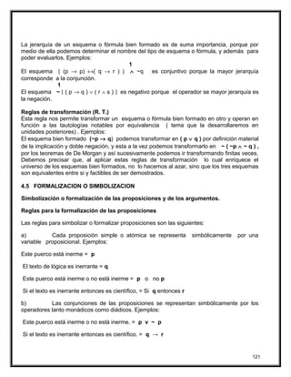 La jerarquía de un esquema o fórmula bien formado es de suma importancia, porque por
medio de ella podemos determinar el nombre del tipo de esquema o fórmula, y además para
poder evaluarlos. Ejemplos:
1
El esquema [ (p → p) ↔( q → r ) ] ∧ ~q es conjuntivo porque la mayor jerarquía
corresponde a la conjunción.
1
El esquema ~ [ ( p → q ) ∨ ( r ∧ s ) ] es negativo porque el operador se mayor jerarquía es
la negación.
Reglas de transformación (R. T.)
Esta regla nos permite transformar un esquema o fórmula bien formado en otro y operan en
función a las tautologías notables por equivalencia ( tema que la desarrollaremos en
unidades posteriores) . Ejemplos:
El esquema bien formado (~p → q) podemos transformar en ( p ∨ q ) por definición material
de la implicación y doble negación, y esta a la vez podemos transformarlo en ~ ( ~p ∧ ~ q ) ,
por los teoremas de De Morgan y así sucesivamente podemos ir transformando finitas veces.
Debemos precisar que, al aplicar estas reglas de transformación lo cual enriquece el
universo de los esquemas bien formados, no lo hacemos al azar, sino que los tres esquemas
son equivalentes entre si y factibles de ser demostrados.
4.5 FORMALIZACION O SIMBOLIZACION
Simbolización o formalización de las proposiciones y de los argumentos.
Reglas para la formalización de las proposiciones
Las reglas para simbolizar o formalizar proposiciones son las siguientes:
a) Cada proposición simple o atómica se representa simbólicamente por una
variable proposicional. Ejemplos:
Este puerco está inerme = p
El texto de lógica es inerrante = q
Este puerco está inerme o no está inerme = p o no p
Si el texto es inerrante entonces es científico, = Si q entonces r
b) Las conjunciones de las proposiciones se representan simbólicamente por los
operadores tanto monádicos como diádicos. Ejemplos:
Este puerco está inerme o no está inerme. = p v ~ p
Si el texto es inerrante entonces es científico. = q → r
121
 