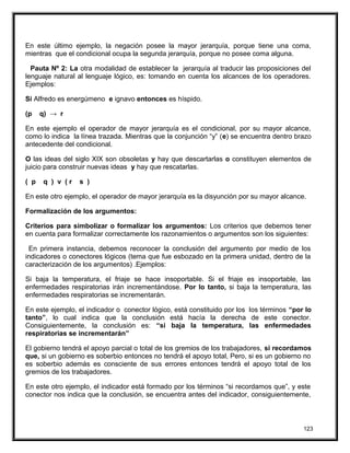 En este último ejemplo, la negación posee la mayor jerarquía, porque tiene una coma,
mientras que el condicional ocupa la segunda jerarquía, porque no posee coma alguna.
Pauta Nº 2: La otra modalidad de establecer la jerarquía al traducir las proposiciones del
lenguaje natural al lenguaje lógico, es: tomando en cuenta los alcances de los operadores.
Ejemplos:
Si Alfredo es energúmeno e ignavo entonces es híspido.
(p q) → r
En este ejemplo el operador de mayor jerarquía es el condicional, por su mayor alcance,
como lo indica la línea trazada. Mientras que la conjunción “y” (e) se encuentra dentro brazo
antecedente del condicional.
O las ideas del siglo XIX son obsoletas y hay que descartarlas o constituyen elementos de
juicio para construir nuevas ideas y hay que rescatarlas.
( p q ) v ( r s )
En este otro ejemplo, el operador de mayor jerarquía es la disyunción por su mayor alcance.
Formalización de los argumentos:
Criterios para simbolizar o formalizar los argumentos: Los criterios que debemos tener
en cuenta para formalizar correctamente los razonamientos o argumentos son los siguientes:
En primera instancia, debemos reconocer la conclusión del argumento por medio de los
indicadores o conectores lógicos (tema que fue esbozado en la primera unidad, dentro de la
caracterización de los argumentos) .Ejemplos:
Si baja la temperatura, el friaje se hace insoportable. Si el friaje es insoportable, las
enfermedades respiratorias irán incrementándose. Por lo tanto, si baja la temperatura, las
enfermedades respiratorias se incrementarán.
En este ejemplo, el indicador o conector lógico, está constituido por los los términos “por lo
tanto”, lo cual indica que la conclusión está hacía la derecha de este conector.
Consiguientemente, la conclusión es: “si baja la temperatura, las enfermedades
respiratorias se incrementarán”
El gobierno tendrá el apoyo parcial o total de los gremios de los trabajadores, si recordamos
que, si un gobierno es soberbio entonces no tendrá el apoyo total, Pero, si es un gobierno no
es soberbio además es consciente de sus errores entonces tendrá el apoyo total de los
gremios de los trabajadores.
En este otro ejemplo, el indicador está formado por los términos “si recordamos que”, y este
conector nos indica que la conclusión, se encuentra antes del indicador, consiguientemente,
123
 