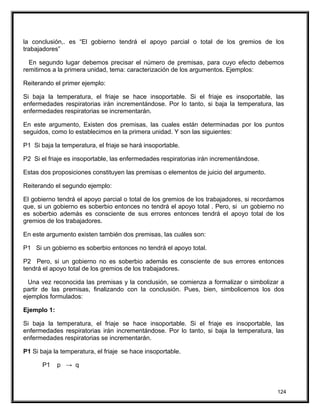 la conclusión,. es “El gobierno tendrá el apoyo parcial o total de los gremios de los
trabajadores”
En segundo lugar debemos precisar el número de premisas, para cuyo efecto debemos
remitirnos a la primera unidad, tema: caracterización de los argumentos. Ejemplos:
Reiterando el primer ejemplo:
Si baja la temperatura, el friaje se hace insoportable. Si el friaje es insoportable, las
enfermedades respiratorias irán incrementándose. Por lo tanto, si baja la temperatura, las
enfermedades respiratorias se incrementarán.
En este argumento, Existen dos premisas, las cuales están determinadas por los puntos
seguidos, como lo establecimos en la primera unidad. Y son las siguientes:
P1 Si baja la temperatura, el friaje se hará insoportable.
P2 Si el friaje es insoportable, las enfermedades respiratorias irán incrementándose.
Estas dos proposiciones constituyen las premisas o elementos de juicio del argumento.
Reiterando el segundo ejemplo:
El gobierno tendrá el apoyo parcial o total de los gremios de los trabajadores, si recordamos
que, si un gobierno es soberbio entonces no tendrá el apoyo total . Pero, si un gobierno no
es soberbio además es consciente de sus errores entonces tendrá el apoyo total de los
gremios de los trabajadores.
En este argumento existen también dos premisas, las cuáles son:
P1 Si un gobierno es soberbio entonces no tendrá el apoyo total.
P2 Pero, si un gobierno no es soberbio además es consciente de sus errores entonces
tendrá el apoyo total de los gremios de los trabajadores.
Una vez reconocida las premisas y la conclusión, se comienza a formalizar o simbolizar a
partir de las premisas, finalizando con la conclusión. Pues, bien, simbolicemos los dos
ejemplos formulados:
Ejemplo 1:
Si baja la temperatura, el friaje se hace insoportable. Si el friaje es insoportable, las
enfermedades respiratorias irán incrementándose. Por lo tanto, si baja la temperatura, las
enfermedades respiratorias se incrementarán.
P1 Si baja la temperatura, el friaje se hace insoportable.
P1 p → q
124
 