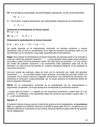 P2 Si el el friaje es insoportable, las enfermedades respiratorias se irán incrementándose.
P2 q → r
//:. Por lo tanto, si baja la temperatura, las enfermedades respiratorias se incrementarán.
//:. P → r
Ordenando la simbolización en forma vertical:
P1 p → q
P2 q → r //:. P → r
Ordenando la simbolización en forma horizontal:
[ ( p → q ) ( q → r ) ] → ( p → r )
Se puede observar en el ordenamiento horizontal, se introdujo encierros y nuevos
operadores, ello se hizo en cumplimiento de la regla de conexión de premisas entre si y de
las premisas con la conclusión; cuya regla, seguidamente la formularemos:
Regla: Para ordenar la simbolización en forma horizontal, las premisas entre si se conectan o
unen por medio del operador conjuntivo “ “ , y este operador debe poseer mayor jerarquía
que todas y cada una de las premisas unidas. Por esta razón las premisas 1 y 2 los unimos
por medio del operador conjuntivo y las encerramos entre paréntesis cada una de las
premisas ( en caso de que las premisa no tuvieran operadores diádicos, no es necesario el
uso de los encierros).
Una vez unidas las premisas, éstas se unen con la conclusión por medio del operador
condicional “→ “, el cual debe poseer mayor jerarquía que todas las premisas unidas y la
conclusión. Por la misma razón en el ejemplo, encerramos con corchetes las premisas y con
paréntesis la conclusión. proporcionándole, así, la mayor jerarquía al condicional dentro de
todo el esquema inferencial.
NOTA: En el ordenamiento horizontal de la simbolización de los razonamientos o
argumentos, el operador de mayor jerarquía le corresponde al condicional conector
( quiere decir el número 1 ), seguido por los conjuntivos conectores ( quiere decir el o los
números 2 ), finalmente, a los operadores según los encierros que poseen ( quiere decir , 3,
4 ,,,,y así sucesivamente).
Ejemplo 2:
El gobierno tendrá el apoyo parcial o total de los gremios de los trabajadores, si recordamos
que, si un gobierno es soberbio entonces no tendrá el apoyo total. Pero, si un gobierno no es
soberbio además es consciente de sus errores entonces tendrá el apoyo total de los gremios
de los trabajadores.
125
 