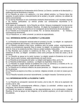 5) La Filosofía estudia los fundamentos de la Ciencia .La Ciencia consiste en la descripción y
explicación de los fenómenos o hechos.
6) La Filosofía es amor a la sabiduría y no tiene utilidad práctica. La Ciencia tiene dos
aspectos: la parte teórica o descubrimiento de la verdad; y la parte práctica o la utilidad de
dichos conocimientos
7) Las teorías filosóficas no son controladas mediante observaciones y son neutrales respecto
a los hechos particulares. La ciencia prueba sus conclusiones recurriendo a la
experimentación.
8) El objeto de investigación de la Filosofía es infinito. Ninguna investigación humana es tan
universal y perenne como la reflexión filosófica. El objeto de Investigación de la Ciencia es
concreta. Así la Física se concentra en la investigación de los fenómenos de la naturaleza.
9) La Filosofía es la búsqueda de la verdad. Por la Ciencia alcanzamos la Verdad y
conocemos los fenómenos.
10) La Filosofía es un saber universal. La ciencia es especializada.
1.4.2. DIFERENCIA ENTRE LA FILOSOFIA Y LA RELIGION
1) La Filosofía es concepción racional sobre el universo y la vida. La religión es explicación
sobre los problemas del universo y de la vida partiendo de la fe.
2) La Filosofía considera a Dios como problema, pero no puede probar empíricamente la
aporía o la contradicción siguiente: Dios no existe. La religión no cuestiona a Dios. Se apoya
en la fe. Cree en la existencia de Dios. Esta es verdad revelada. Indiscutible.
3) Hay filosofías que prueban la existencia de Dios y hay filosofías que rechazan la
existencia de Dios. La religión considera a Dios como principio de todas las cosas y de él
devienen.
4) La Filosofía se apoya en la razón humana. La religión acepta la Existencia de la razón
divina. Que la razón humana está subordinada a la razón divina.
5) La Filosofía es la búsqueda del saber. La religión está ligada a Dios, por la Fe.
6) La Filosofía problematiza, cuestiona. La religión es dogmática. Cree en Dios
7) La Filosofía no puede resolver el problema de si hay un comienzo y si tendrá un fin. La
religión considera que Dios es el origen de todo cuanto existe.
8) La Filosofía es un esfuerzo reflexivo de pocas personas. La Religión es creencia común
de las personas
9) La Filosofía se expone a la crítica. La vivencia religiosa consiste en creer en cosas que no
se ven.
10) La Filosofía necesita convencer racionalmente. La religión necesita Convencer por la fe.
1.4.3. DIFERENCIAS ENTRE LA FILOSOFIA Y ARTE
1). La Filosofía es concepción racional del mundo y de la vida. El Arte es la expresión del
mundo y de la vida.
2). La Filosofía es eminentemente reflexiva y lógica. La actividad artística surge de la
inspiración, de la intuición irreflexiva.
La Filosofía se apoya en conceptos, en las argumentaciones, en la controversia o disputa
filosófica. El arte se apoya en las imágenes, en el sentido expresivo, en el valor emotivo de
las palabras.
13
 