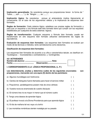 Implicación generalizada: Se caracteriza porque sus proposiciones tienen la forma de “
Todos........son ........” y de “Ningún ....... es ........”.
Implicación lógica: Se caracteriza porque el antecedente implica lógicamente al
consecuente. Es el caso de los argumentos válidos y la implicancia de esquemas bien
formados.
Reglas de formación: Cada sistema lógico, establece sus propias reglas de formación y
para que un esquema o una fórmula esté bien formado tiene que cumplir con los requisitos
establecidos por cualquiera de estos sistemas lógicos.
Reglas de transformación: Cualquier esquema o fórmula bien formada, puede ser
transformado en otro esquema bien formado utilizando estrictamente las reglas de
equivalencia.
Evaluación de esquemas bien formados: Los esquemas bien formados se evalúan por
medio de las técnicas o métodos, tanto semidecisorios como decisorios.
Clasificación de esquemas bien formados:
Los esquemas bien formados de acuerdo a su cifra o característica tabular, se clasifican en:
Tautológicos - Inconsistentes o contradictorios y Contingentes.
4.8 ACTIVIDADES
Nombre del alumno: .................................................... Nota:
Fecha:......................................... Observación;....................................
I. CORRESPONDIENTE A LA LÓGICA PROPOSICIONAL (L. P.)
Lee detenidamente, analiza y determina cuáles de los siguientes enunciados son
proposiciones, marcando con una equis (X) dentro de los paréntesis:
a) Algunos murciélagos son herbívoros ( )
b) Cientos de triángulos fueron llamados para hacer el servicio militar ( )
c) Poquísimos paralelogramos poseen más de cinco vértices ( )
d) Vuestra novia es enamorada de vuestro discípulo ( )
e) El número tres no es mayor ni menor que el número cuatro ( )
f) Tengo unos deseos de aprender lógica ( )
g) El profesor invocó a la Divina Providencia para que aprenda lógica ( )
h) El día de mañana tal vez vaya a tu bohío ( )
i) Las montañas románticas sienten nostalgia por su pasado ( )
131
 