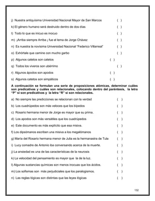 j) Nuestra antiquísima Universidad Nacional Mayor de San Marcos ( )
k) El género humano será destruido dentro de dos días ( )
l) Todo lo que es inicuo es inocuo ( )
m) ¡Arriba siempre Arriba ¡ fue el lema de Jorge Chávez ( )
n) Es nuestra la novísima Universidad Nacional “Federico Villarreal” ( )
o) Exhórtale que camine con mucho garbo ( )
p) Algunos catetos son catetos ( )
q) Todos los viveros son ubérrimo ( )
r) Algunos ápodos son apodos ( )
s) Algunos catetos son simpáticos ( )
A continuación se formulan una serie de proposiciones atómicas, determinar cuáles
son predicativas y cuáles son relacionales, colocando dentro del paréntesis, la letra
“P” si son predicativas y la letra “R” si son relacionales.
a) No siempre las predicciones se relacionan con la verdad ( )
b) Los cuadrúpedos son más veloces que los bípedos ( )
c) Rosario hermana menor de Jorge es mayor que su prima. ( )
d) Los apodos son más versátiles que los cuadrúpedos ( )
e) Este documento es más explícito que esa misiva. ( )
f) Los dipsómanos escriben una misiva a los megalómanos ( )
g) María del Rosario hermana menor de Julia es la hermanastra de Tula ( )
i) Lucy comadre de Antonio iba conversando acerca de la muerte. ( )
j) La ansiedad es una de las características de la neurosis ( )
k) La velocidad del pensamiento es mayor que la de la luz. ( )
l) Algunas sustancias químicas son menos inocuas que los ácidos. ( )
m) Los sofismas son más perjudiciales que los paralogismos. ( )
n) Las reglas lógicas son distintas que las leyes lógicas ( )
132
 