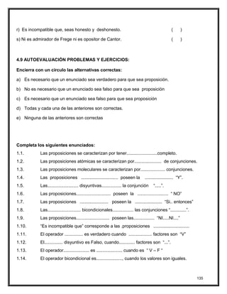 r) Es incompatible que, seas honesto y deshonesto. ( )
s) Ni es admirador de Frege ni es opositor de Cantor. ( )
4.9 AUTOEVALUACIÓN PROBLEMAS Y EJERCICIOS:
Encierra con un círculo las alternativas correctas:
a) Es necesario que un enunciado sea verdadero para que sea proposición.
b) No es necesario que un enunciado sea falso para que sea proposición
c) Es necesario que un enunciado sea falso para que sea proposición
d) Todas y cada una de las anteriores son correctas.
e) Ninguna de las anteriores son correctas
Completa los siguientes enunciados:
1.1. Las proposiciones se caracterizan por tener.........................completo.
1.2. Las proposiciones atómicas se caracterizan por...................... de conjunciones.
1.3. Las proposiciones moleculares se caracterizan por.................... conjunciones.
1.4. Las proposiciones .............................. poseen la ....................... “Y”.
1.5. Las......................... disyuntivas................ la conjunción “.....”.
1.6. Las proposiciones............................ poseen la ......................... “ NO”
1.7. Las proposiciones ....................... poseen la ...................... “Si.. entonces”
1.8. Las........................... bicondicionales................. las conjunciones “.............”.
1.9. Las proposiciones........................... poseen las................. “NI.....NI....”
1.10. “Es incompatible que” corresponde a las .proposiciones .............................
1.11. El operador ............... es verdadero cuando ................... factores son “V”
1.12. El............... disyuntivo es Falso, cuando............. factores son “...”.
1.13. El operador..................... es ..................... cuando es “ V – F “
1.14. El operador bicondicional es....................., cuando los valores son iguales.
135
 