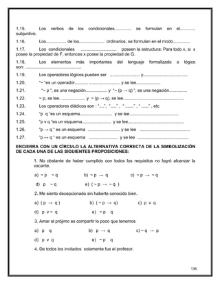 1.15. Los verbos de los condicionales.............. se formulan en el.............
subjuntivo.
1.16. Los................. de los..................... ordinarios, se formulan en el modo..............
1.17. Los condicionales .............................. poseen la estructura: Para todo x, si x
posee la propiedad de F, entonces x posee la propiedad de G.
1.18. Los elementos más importantes del lenguaje formalizado o lógico
son: ...............................................
1.19. Los operadores lógicos pueden ser ......................... y.....................................
1.20. “~ “es un operador........... .......................... y se lee....................
1.21. “~ p “, es una negación.................. y “~ (p → q) “, es una negación...............
1.22. ~ p, se lee. .................... y ~ (p → q), se lee...................................................
1.23. Los operadores diádicos son : “....”, “.....” , “ .......” , “ ......” , etc
1.24. “p q “es un esquema........................... y se lee.........................................
1.25. “p v q “es un esquema........................ y se lee...............................................
1.26. “p → q “ es un esquema ........................... y se lee ..........................................
1.27. “p ↔ q “ es un esquema ........................ y se lee ...........................................
ENCIERRA CON UN CÍRCULO LA ALTERNATIVA CORRECTA DE LA SIMBOLIZACIÓN
DE CADA UNA DE LAS SIGUIENTES PROPOSICIONES:
1. No obstante de haber cumplido con todos los requisitos no logró alcanzar la
vacante.
a) ~ p ~ q b) ~ p → q c) ~ p → ~ q
d) p ~ q e) ( ~ p → ~ q )
2. Me siento decepcionado sin haberte conocido bien.
a) ( p → q ) b) ( ~ p → q) c) p v q
d) p v ~ q e) ~ p q
3. Amar al prójimo es compartir lo poco que tenemos
a) p q b) p → q c) ~ q → p
d) p v q e) ~ p q
4. De todos los invitados solamente fue el profesor.
136
 
