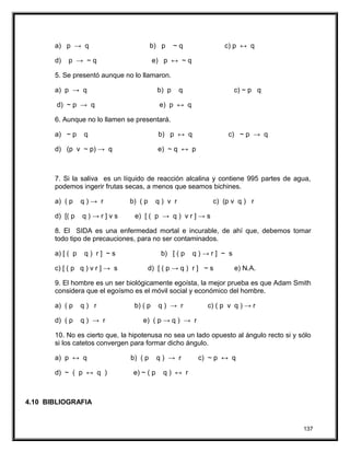 a) p → q b) p ~ q c) p ↔ q
d) p → ~ q e) p ↔ ~ q
5. Se presentó aunque no lo llamaron.
a) p → q b) p q c) ~ p q
d) ~ p → q e) p ↔ q
6. Aunque no lo llamen se presentará.
a) ~ p q b) p ↔ q c) ~ p → q
d) (p v ~ p) → q e) ~ q ↔ p
7. Si la saliva es un líquido de reacción alcalina y contiene 995 partes de agua,
podemos ingerir frutas secas, a menos que seamos bichines.
a) ( p q ) → r b) ( p q ) v r c) (p v q ) r
d) [( p q ) → r ] v s e) [ ( p → q ) v r ] → s
8. El SIDA es una enfermedad mortal e incurable, de ahí que, debemos tomar
todo tipo de precauciones, para no ser contaminados.
a) [ ( p q ) r ] ~ s b) [ ( p q ) → r ] ~ s
c) [ ( p q ) v r ] → s d) [ ( p → q ) r ] ~ s e) N.A.
9. El hombre es un ser biológicamente egoísta, la mejor prueba es que Adam Smith
considera que el egoísmo es el móvil social y económico del hombre.
a) ( p q ) r b) ( p q ) → r c) ( p v q ) → r
d) ( p q ) → r e) ( p → q ) → r
10. No es cierto que, la hipotenusa no sea un lado opuesto al ángulo recto si y sólo
si los catetos convergen para formar dicho ángulo.
a) p ↔ q b) ( p q ) → r c) ~ p ↔ q
d) ~ ( p ↔ q ) e) ~ ( p q ) ↔ r
4.10 BIBLIOGRAFIA
137
 