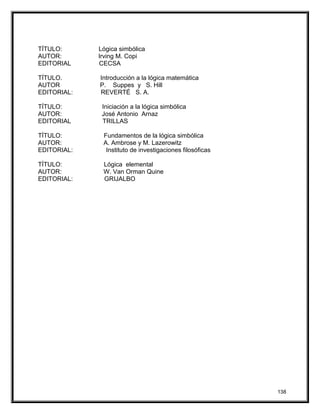 TÍTULO: Lógica simbólica
AUTOR: Irving M. Copi
EDITORIAL CECSA
TÍTULO. Introducción a la lógica matemática
AUTOR P. Suppes y S. Hill
EDITORIAL: REVERTÉ S. A.
TÍTULO: Iniciación a la lógica simbólica
AUTOR: José Antonio Arnaz
EDITORIAL TRILLAS
TÍTULO: Fundamentos de la lógica simbólica
AUTOR: A. Ambrose y M. Lazerowitz
EDITORIAL: Instituto de investigaciones filosóficas
TÍTULO: Lógica elemental
AUTOR: W. Van Orman Quine
EDITORIAL: GRIJALBO
138
 