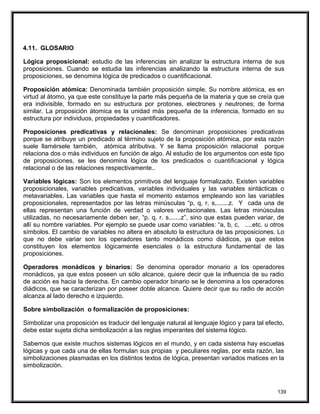 4.11. GLOSARIO
Lógica proposicional: estudio de las inferencias sin analizar la estructura interna de sus
proposiciones. Cuando se estudia las inferencias analizando la estructura interna de sus
proposiciones, se denomina lógica de predicados o cuantificacional.
Proposición atómica: Denominada también proposición simple. Su nombre atómica, es en
virtud al átomo, ya que este constituye la parte más pequeña de la materia y que se creía que
era indivisible, formado en su estructura por protones, electrones y neutrones; de forma
similar. La proposición átomica es la unidad más pequeña de la inferencia, formado en su
estructura por individuos, propiedades y cuantificadores.
Proposiciones predicativas y relacionales: Se denominan proposiciones predicativas
porque se atribuye un predicado al término sujeto de la proposición atómica, por esta razón
suele llamérsele también, atómica atributiva. Y se llama proposición relacional porque
relaciona dos o más individuos en función de algo. Al estudio de los argumentos con este tipo
de proposiciones, se les denomina lógica de los predicados o cuantificacional y lógica
relacional o de las relaciones respectivamente..
Variables lógicas: Son los elementos primitivos del lenguaje formalizado. Existen variables
proposicionales, variables predicativas, variables individuales y las variables sintácticas o
metavariables. Las variables que hasta el momento estamos empleando son las variables
proposicionales, representados por las letras minúsculas “p, q, r, s,.......z. Y cada una de
ellas representan una función de verdad o valores veritacionales. Las letras minúsculas
utilizadas, no necesariamente deben ser, “p. q. r. s.......z”, sino que estas pueden variar, de
allí su nombre variables. Por ejemplo se puede usar como variables: “a, b, c, ....etc. u otros
símbolos. El cambio de variables no altera en absoluto la estructura de las proposiciones. Lo
que no debe variar son los operadores tanto monádicos como diádicos, ya que estos
constituyen los elementos lógicamente esenciales o la estructura fundamental de las
proposiciones.
Operadores monádicos y binarios: Se denomina operador monario a los operadores
monádicos, ya que estos poseen un sólo alcance, quiere decir que la influencia de su radio
de acción es hacia la derecha. En cambio operador binario se le denomina a los operadores
diádicos, que se caracterizan por poseer doble alcance. Quiere decir que su radio de acción
alcanza al lado derecho e izquierdo.
Sobre simbolización o formalización de proposiciones:
Simbolizar una proposición es traducir del lenguaje natural al lenguaje lógico y para tal efecto,
debe estar sujeta dicha simbolización a las reglas imperantes del sistema lógico.
Sabemos que existe muchos sistemas lógicos en el mundo, y en cada sistema hay escuelas
lógicas y que cada una de ellas formulan sus propias y peculiares reglas, por esta razón, las
simbolizaciones plasmadas en los distintos textos de lógica, presentan variados matices en la
simbolización.
139
 