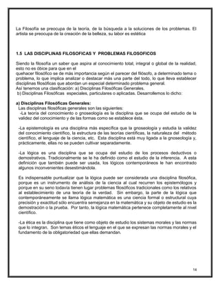La Filosofía se preocupa de la teoría, de la búsqueda a la soluciones de los problemas. El
artista se preocupa de la creación de la belleza, su labor es estética
1.5 LAS DISCIPLINAS FILOSOFICAS Y PROBLEMAS FILOSOFICOS
Siendo la filosofía un saber que aspira al conocimiento total, integral o global de la realidad,
esto no es óbice para que en el
quehacer filosófico se de más importancia según el parecer del filósofo, a determinado tema o
problema, lo que implica analizar o destacar más una parte del todo, lo que lleva establecer
disciplinas filosóficas que abordan un especial determinado problema general.
Así tenemos una clasificación: a) Disciplinas Filosóficas Generales.
b) Disciplinas Filosóficas especiales, particulares o aplicadas. Desarrollemos lo dicho:
a) Disciplinas Filosóficas Generales:
Las disciplinas filosóficas generales son las siguientes:
-La teoría del conocimiento o gnoseología es la disciplina que se ocupa del estudio de la
validez del conocimiento y de las formas como se establece ésta.
-La epistemología es una disciplina más específica que la gnoseología y estudia la validez
del conocimiento científico, la estructura de las teorías científicas, la naturaleza del método
científico, el lenguaje de la ciencia, etc. Esta disciplina está muy ligada a la gnoseología y,
prácticamente, ellas no se pueden cultivar separadamente.
-La lógica es una disciplina que se ocupa del estudio de los procesos deductivos o
demostrativos. Tradicionalmente se le ha definido como el estudio de la inferencia. A esta
definición que también puede ser usada, los lógicos contemporáneos le han encontrado
algunos inconvenientes desestimándola.
Es indispensable puntualizar que la lógica puede ser considerada una disciplina filosófica,
porque es un instrumento de análisis de la ciencia al cual recurren los epistemólogos y
porque en su seno todavía tienen lugar problemas filosóficos tradicionales como los relativos
al establecimiento de una teoría de la verdad. Sin embargo, la parte de la lógica que
contemporáneamente se llama lógica matemática es una ciencia formal o estructural cuya
precisión y exactitud sólo encuentra semejanza en la matemática y su objeto de estudio es la
demostración o la prueba. Por tanto, la lógica matemática pertenece completamente al nivel
científico.
-La ética es la disciplina que tiene como objeto de estudio los sistemas morales y las normas
que lo integran. Son temas éticos el lenguaje en el que se expresan las normas morales y el
fundamento de la obligatoriedad que ellas demandan.
14
 