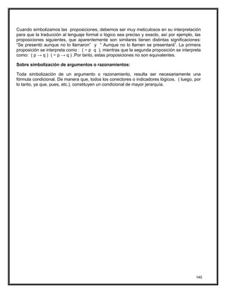 Cuando simbolizamos las proposiciones, debemos ser muy meticulosos en su interpretación
para que la traducción al lenguaje formal o lógico sea preciso y exacto, así por ejemplo, las
proposiciones siguientes, que aparentemente son similares tienen distintas significaciones:
“Se presentó aunque no lo llamaron” y “ Aunque no lo llamen se presentará”. La primera
proposición se interpreta como : ( ~ p q ), mientras que la segunda proposición se interpreta
como: ( p → q ) ( ~ p → q ) .Por tanto, estas proposiciones no son equivalentes.
Sobre simbolización de argumentos o razonamientos:
Toda simbolización de un argumento o razonamiento, resulta ser necesariamente una
fórmula condicional. De manera que, todos los conectores o indicadores lógicos, ( luego, por
lo tanto, ya que, pues, etc.), constituyen un condicional de mayor jerarquía.
140
 