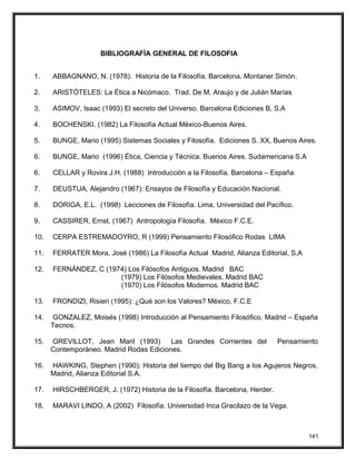 BIBLIOGRAFÍA GENERAL DE FILOSOFIA
1. ABBAGNANO, N. (1978). Historia de la Filosofía. Barcelona. Montaner Simón.
2. ARISTÓTELES: La Ética a Nicómaco. Trad. De M. Araujo y de Julián Marías
3. ASIMOV, Isaac (1993) El secreto del Universo. Barcelona Ediciones B, S.A
4. BOCHENSKI. (1982) La Filosofía Actual México-Buenos Aires.
5. BUNGE, Mario (1995) Sistemas Sociales y Filosofía. Ediciones S. XX, Buenos Aires.
6. BUNGE, Mario (1996) Ética, Ciencia y Técnica. Buenos Aires. Sudamericana S.A
6. CELLAR y Rovira J.H. (1988) Introducción a la Filosofía. Barcelona – España
7. DEUSTUA, Alejandro (1967): Ensayos de Filosofía y Educación Nacional.
8. DORIGA, E.L. (1998) Lecciones de Filosofía. Lima, Universidad del Pacífico.
9. CASSIRER, Ernst. (1967) Antropología Filosofía. México F.C.E.
10. CERPA ESTREMADOYRO, R (1999) Pensamiento Filosófico Rodas LIMA
11. FERRATER Mora, José (1986) La Filosofía Actual Madrid, Alianza Editorial, S.A
12. FERNÁNDEZ, C (1974) Los Filósofos Antiguos. Madrid BAC
(1979) Los Filósofos Medievales. Madrid BAC
(1970) Los Filósofos Modernos. Madrid BAC
13. FRONDIZI, Risieri (1995): ¿Qué son los Valores? México, F.C.E
14. GONZALEZ, Moisés (1998) Introducción al Pensamiento Filosófico. Madrid – España
Tecnos.
15. GREVILLOT, Jean Maril (1993) Las Grandes Corrientes del Pensamiento
Contemporáneo. Madrid Rodas Ediciones.
16. HAWKING, Stephen (1990): Historia del tiempo del Big Bang a los Agujeros Negros.
Madrid, Alianza Editorial S.A.
17. HIRSCHBERGER, J. (1972) Historia de la Filosofía. Barcelona, Herder.
18. MARAVI LINDO, A (2002) Filosofía. Universidad Inca Gracilazo de la Vega.
141
 