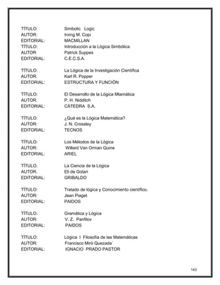 TÍTULO: Simbolic Logic
AUTOR: Irving M. Copi
EDITORIAL: MACMILLAN
TÍTULO: Introducción a la Lógica Simbólica
AUTOR Patrick Suppes
EDITORIAL: C.E.C.S.A.
TÍTULO: La Lógica de la Investigación Científica
AUTOR. Karl R. Popper
EDITORIAL: ESTRUCTURA Y FUNCIÓN
TÍTULO: El Desarrollo de la Lógica Mtamática
AUTOR. P. H. Nidditch
EDITORIAL: CÁTEDRA S.A.
TÍTULO: ¿Qué es la Lógica Matemática?
AUTOR: J. N. Crossley
EDITORIAL: TECNOS
TÍTULO: Los Métodos de la Lógica
AUTOR: Willard Van Orman Quine
EDITORIAL: ARIEL
TÍTULO. La Ciencia de la Lógica
AUTOR. Eli de Gotari
EDITORIAL: GRIBALDO
TÍTULO: Tratado de lógica y Conocimiento científico.
AUTOR: Jean Piaget
EDITORIAL: PAIDOS
TÍTULO: Gramática y Lógica
AUTOR: V. Z. Panfilov
EDITORIAL: PAIDOS
TÍTULO: Lógica I Filosofía de las Matemáticas
AUTOR: Francisco Miró Quezada`
EDITORIAL: IGNACIO PRADO PASTOR
143
 