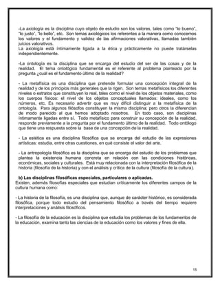-La axiología es la disciplina cuyo objeto de estudio son los valores, tales como “lo bueno”,
“lo justo”, “lo bello”, etc. Son temas axiológicos los referentes a la manera como conocemos
los valores y el fundamento y validez de las afirmaciones valorativas, llamadas también
juicios valorativos.
La axiología está íntimamente ligada a la ética y prácticamente no puede tratárselas
independientemente.
-La ontología es la disciplina que se encarga del estudio del ser de las cosas y de la
realidad. El tema ontológico fundamental es el referente al problema planteado por la
pregunta ¿cuál es el fundamento último de la realidad?
- La metafísica es una disciplina que pretende formular una concepción integral de la
realidad y de los principios más generales que la rigen. Son temas metafísicos los diferentes
niveles o estratos que constituyen lo real, tales como el nivel de los objetos materiales, como
los cuerpos físicos: el nivel de los objetos conceptuales llamados: ideales, como los
números, etc. Es necesario advertir que es muy difícil distinguir a la metafísica de la
ontología. Para algunos filósofos constituyen la misma disciplina; pero otros la diferencian
de modo parecido al que hemos adoptado nosotros. En todo caso, son disciplinas
íntimamente ligadas entre sí. Todo metafísico para construir su concepción de la realidad,
responde previamente a la pregunta por el fundamento último de la realidad. Todo ontólogo
que tiene una respuesta sobre la base de una concepción de la realidad.
- La estética es una disciplina filosófica que se encarga del estudio de las expresiones
artísticas: estudia, entre otras cuestiones, en qué consiste el valor del arte.
- La antropología filosófica es la disciplina que se encarga del estudio de los problemas que
plantea la existencia humana concreta en relación con las condiciones históricas,
económicas, sociales y culturales. Está muy relacionada con la interpretación filosófica de la
historia (filosofía de la historia) y con el análisis y crítica de la cultura (filosofía de la cultura).
b) Las disciplinas filosóficas especiales, particulares o aplicadas.
Existen, además filosofías especiales que estudian críticamente los diferentes campos de la
cultura humana como:
- La historia de la filosofía, es una disciplina que, aunque de carácter histórico, es considerada
filosófica, porque todo estudio del pensamiento filosófico a través del tiempo requiere
interpretaciones y análisis filosóficos.
- La filosofía de la educación es la disciplina que estudia los problemas de los fundamentos de
la educación, examina tanto las ciencias de la educación como los valores y fines de ella.
15
 